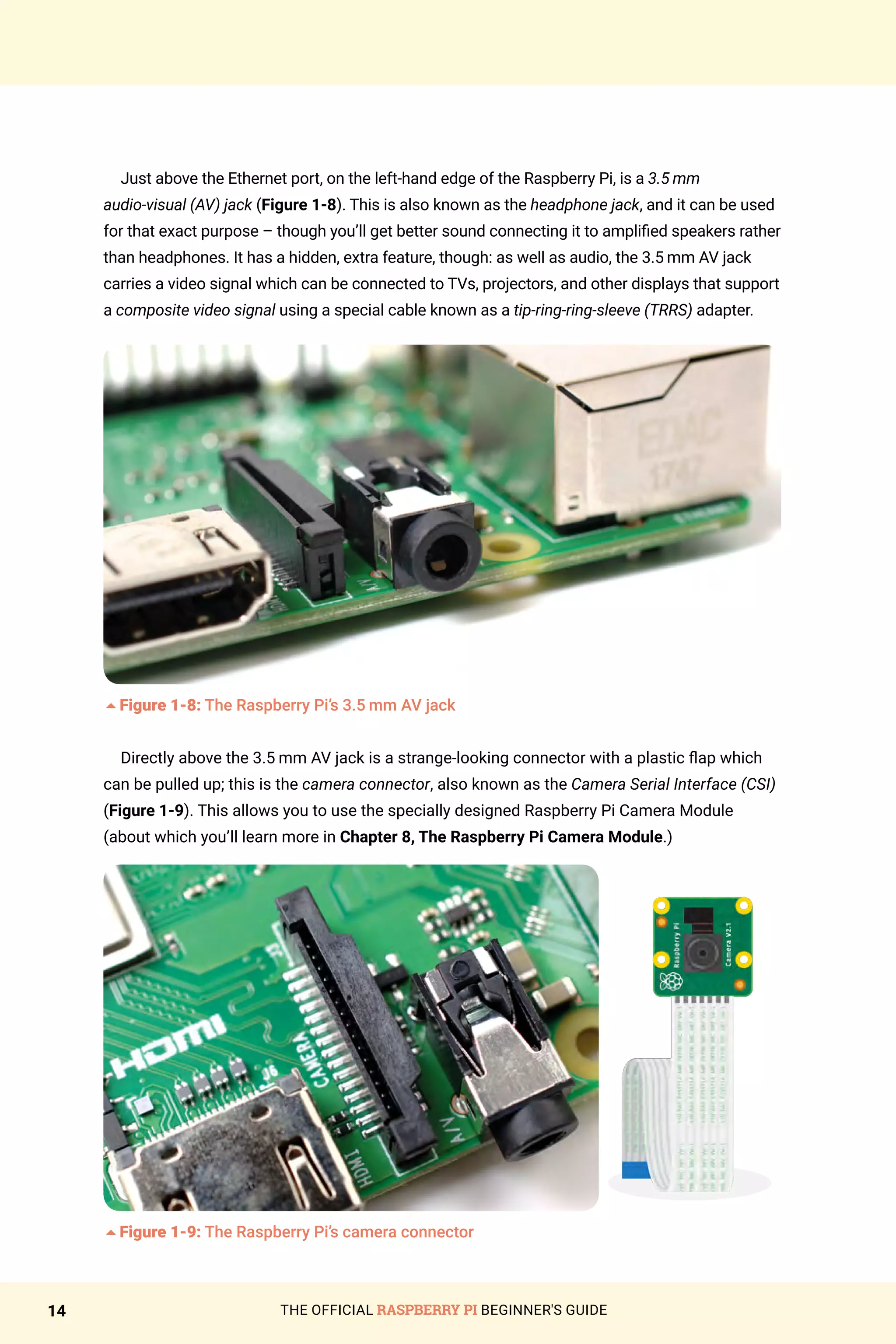 THE OFFICIAL RASPBERRY PI BEGINNER'S GUIDE
14
Just above the Ethernet port, on the left-hand edge of the Raspberry Pi, is a 3.5 mm
audio‑visual (AV) jack (Figure 1-8). This is also known as the headphone jack, and it can be used
for that exact purpose – though you’ll get better sound connecting it to amplified speakers rather
than headphones. It has a hidden, extra feature, though: as well as audio, the 3.5 mm AV jack
carries a video signal which can be connected to TVs, projectors, and other displays that support
a composite video signal using a special cable known as a tip-ring-ring-sleeve (TRRS) adapter.
5Figure 1-8: The Raspberry Pi’s 3.5 mm AV jack
Directly above the 3.5 mm AV jack is a strange-looking connector with a plastic flap which
can be pulled up; this is the camera connector, also known as the Camera Serial Interface (CSI)
(Figure 1-9). This allows you to use the specially designed Raspberry Pi Camera Module
(about which you’ll learn more in Chapter 8, The Raspberry Pi Camera Module.)
5Figure 1-9: The Raspberry Pi’s camera connector
 