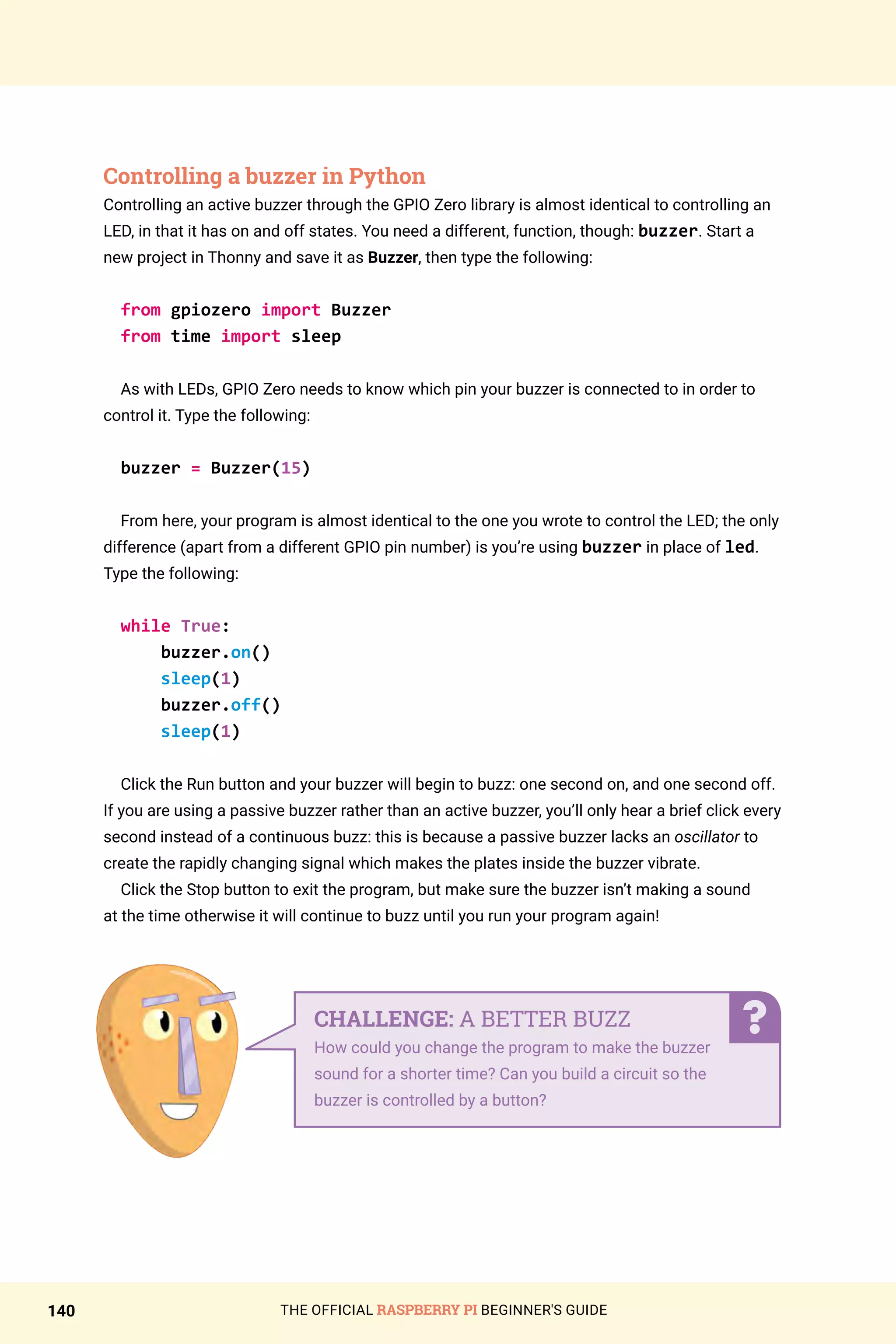 THE OFFICIAL RASPBERRY PI BEGINNER'S GUIDE
140
Controlling a buzzer in Python
Controlling an active buzzer through the GPIO Zero library is almost identical to controlling an
LED, in that it has on and off states. You need a different, function, though: buzzer. Start a
new project in Thonny and save it as Buzzer, then type the following:
from gpiozero import Buzzer
from time import sleep
As with LEDs, GPIO Zero needs to know which pin your buzzer is connected to in order to
control it. Type the following:
buzzer = Buzzer(15)
From here, your program is almost identical to the one you wrote to control the LED; the only
difference (apart from a different GPIO pin number) is you’re using buzzer in place of led.
Type the following:
while True:
buzzer.on()
sleep(1)
buzzer.off()
sleep(1)
Click the Run button and your buzzer will begin to buzz: one second on, and one second off.
If you are using a passive buzzer rather than an active buzzer, you’ll only hear a brief click every
second instead of a continuous buzz: this is because a passive buzzer lacks an oscillator to
create the rapidly changing signal which makes the plates inside the buzzer vibrate.
Click the Stop button to exit the program, but make sure the buzzer isn’t making a sound
at the time otherwise it will continue to buzz until you run your program again!
CHALLENGE: A BETTER BUZZ
How could you change the program to make the buzzer
sound for a shorter time? Can you build a circuit so the
buzzer is controlled by a button?
 