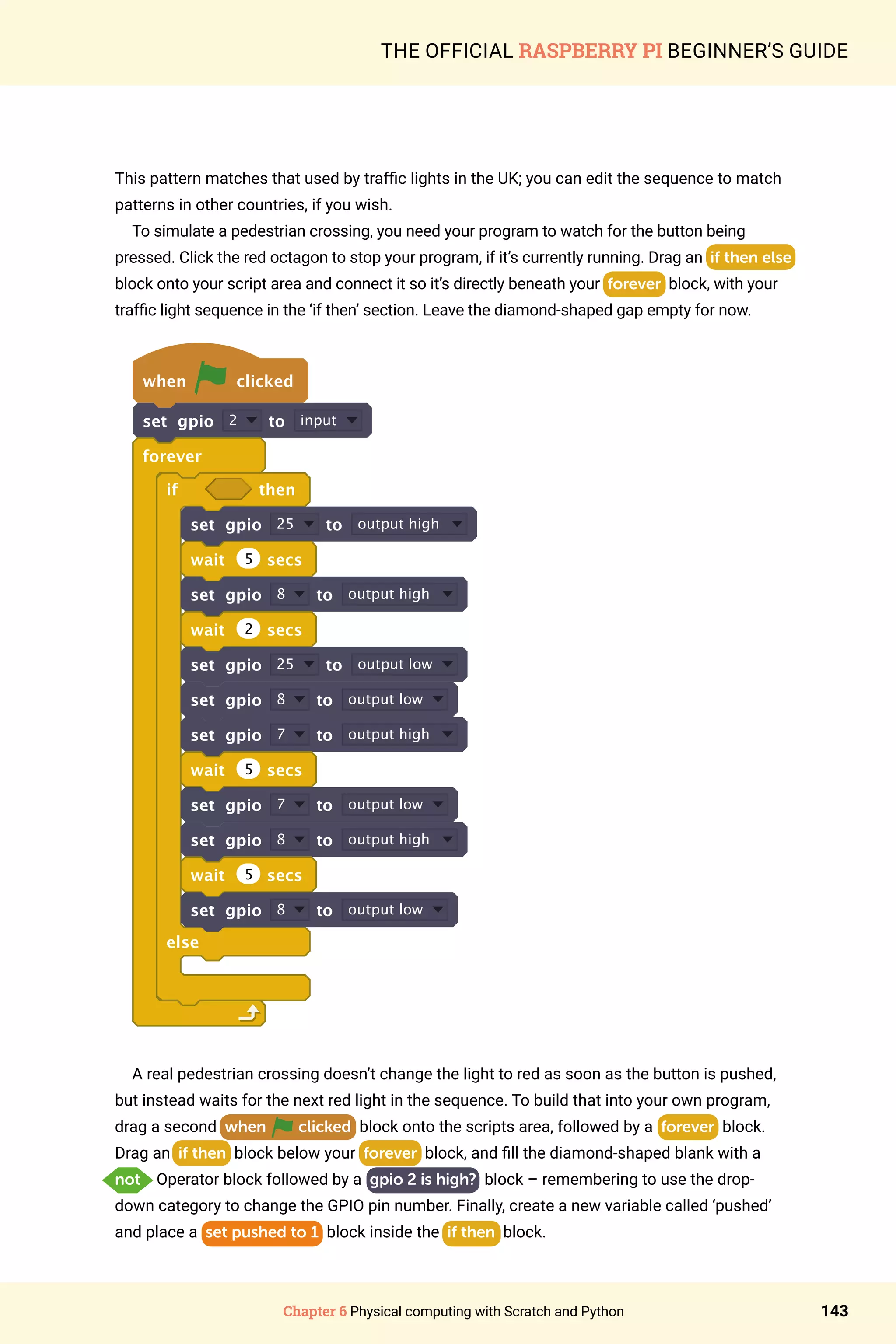 Chapter 6 Physical computing with Scratch and Python 143
THE OFFICIAL RASPBERRY PI BEGINNER’S GUIDE
This pattern matches that used by traffic lights in the UK; you can edit the sequence to match
patterns in other countries, if you wish.
To simulate a pedestrian crossing, you need your program to watch for the button being
pressed. Click the red octagon to stop your program, if it’s currently running. Drag an if then else
block onto your script area and connect it so it’s directly beneath your forever block, with your
traffic light sequence in the ‘if then’ section. Leave the diamond-shaped gap empty for now.
when clicked
set gpio 2 to input
forever
if then
set gpio 25 to output high
wait 5 secs
set gpio 8 to output high
wait 2 secs
set gpio 25 to output low
set gpio 8 to output low
set gpio 7 to output high
wait 5 secs
set gpio 7 to output low
set gpio 8 to output high
wait 5 secs
set gpio 8 to output low
else
A real pedestrian crossing doesn’t change the light to red as soon as the button is pushed,
but instead waits for the next red light in the sequence. To build that into your own program,
drag a second when clicked block onto the scripts area, followed by a forever block.
Drag an if then block below your forever block, and fill the diamond-shaped blank with a
not Operator block followed by a gpio 2 is high? block – remembering to use the drop-
down category to change the GPIO pin number. Finally, create a new variable called ‘pushed’
and place a set pushed to 1 block inside the if then block.
 