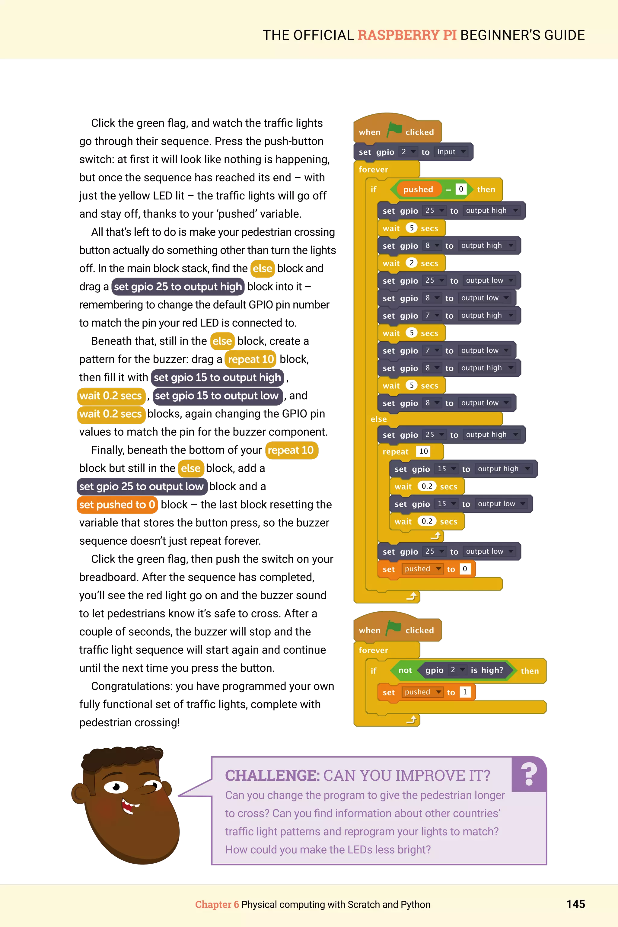 Chapter 6 Physical computing with Scratch and Python 145
THE OFFICIAL RASPBERRY PI BEGINNER’S GUIDE
Click the green flag, and watch the traffic lights
go through their sequence. Press the push-button
switch: at first it will look like nothing is happening,
but once the sequence has reached its end – with
just the yellow LED lit – the traffic lights will go off
and stay off, thanks to your ‘pushed’ variable.
All that’s left to do is make your pedestrian crossing
button actually do something other than turn the lights
off. In the main block stack, find the else block and
drag a set gpio 25 to output high block into it –
remembering to change the default GPIO pin number
to match the pin your red LED is connected to.
Beneath that, still in the else block, create a
pattern for the buzzer: drag a repeat 10 block,
then fill it with set gpio 15 to output high ,
wait 0.2 secs , set gpio 15 to output low , and
wait 0.2 secs blocks, again changing the GPIO pin
values to match the pin for the buzzer component.
Finally, beneath the bottom of your repeat 10
block but still in the else block, add a
set gpio 25 to output low block and a
set pushed to 0 block – the last block resetting the
variable that stores the button press, so the buzzer
sequence doesn’t just repeat forever.
Click the green flag, then push the switch on your
breadboard. After the sequence has completed,
you’ll see the red light go on and the buzzer sound
to let pedestrians know it’s safe to cross. After a
couple of seconds, the buzzer will stop and the
traffic light sequence will start again and continue
until the next time you press the button.
Congratulations: you have programmed your own
fully functional set of traffic lights, complete with
pedestrian crossing!
when clicked
set gpio 2 to input
forever
if pushed = 0 then
set gpio 25 to output high
wait 5 secs
set gpio 8 to output high
wait 2 secs
set gpio 25 to output low
set gpio 8 to output low
set gpio 7 to output high
wait 5 secs
set gpio 7 to output low
set gpio 8 to output high
wait 5 secs
set gpio 8 to output low
else
set gpio 25 to output high
repeat 10
set gpio 15 to output high
wait 0.2 secs
set gpio 15 to output low
wait 0.2 secs
set gpio 25 to output low
set pushed to 0
when clicked
forever
if not gpio 2 is high? then
set pushed to 1
CHALLENGE: CAN YOU IMPROVE IT?
Can you change the program to give the pedestrian longer
to cross? Can you find information about other countries’
traffic light patterns and reprogram your lights to match?
How could you make the LEDs less bright?
 