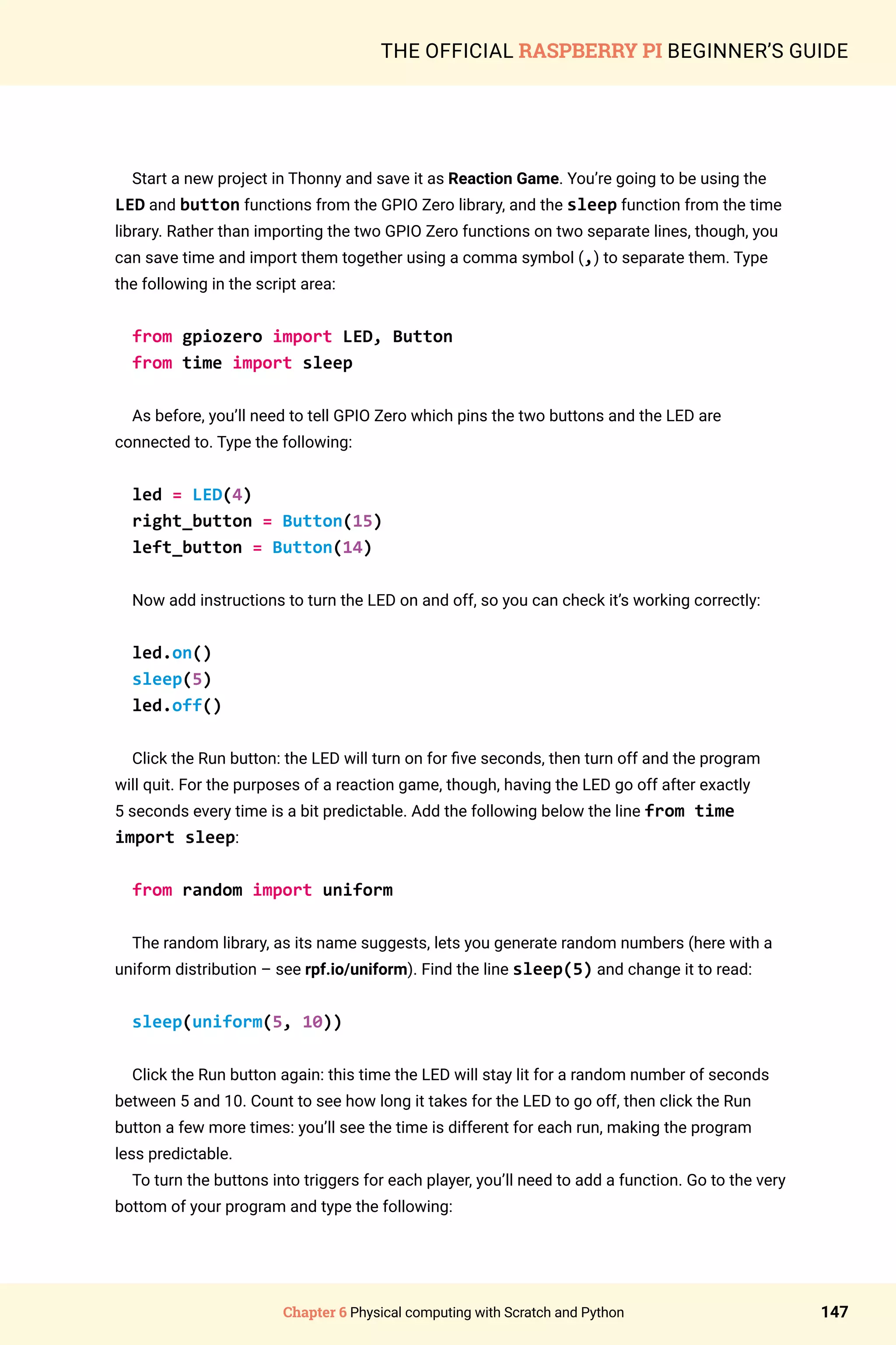 Chapter 6 Physical computing with Scratch and Python 147
THE OFFICIAL RASPBERRY PI BEGINNER’S GUIDE
Start a new project in Thonny and save it as Reaction Game. You’re going to be using the
LED and button functions from the GPIO Zero library, and the sleep function from the time
library. Rather than importing the two GPIO Zero functions on two separate lines, though, you
can save time and import them together using a comma symbol (,) to separate them. Type
the following in the script area:
from gpiozero import LED, Button
from time import sleep
As before, you’ll need to tell GPIO Zero which pins the two buttons and the LED are
connected to. Type the following:
led = LED(4)
right_button = Button(15)
left_button = Button(14)
Now add instructions to turn the LED on and off, so you can check it’s working correctly:
led.on()
sleep(5)
led.off()
Click the Run button: the LED will turn on for five seconds, then turn off and the program
will quit. For the purposes of a reaction game, though, having the LED go off after exactly
5 seconds every time is a bit predictable. Add the following below the line from time
import sleep:
from random import uniform
The random library, as its name suggests, lets you generate random numbers (here with a
uniform distribution – see rpf.io/uniform). Find the line sleep(5) and change it to read:
sleep(uniform(5, 10))
Click the Run button again: this time the LED will stay lit for a random number of seconds
between 5 and 10. Count to see how long it takes for the LED to go off, then click the Run
button a few more times: you’ll see the time is different for each run, making the program
less predictable.
To turn the buttons into triggers for each player, you’ll need to add a function. Go to the very
bottom of your program and type the following:
 