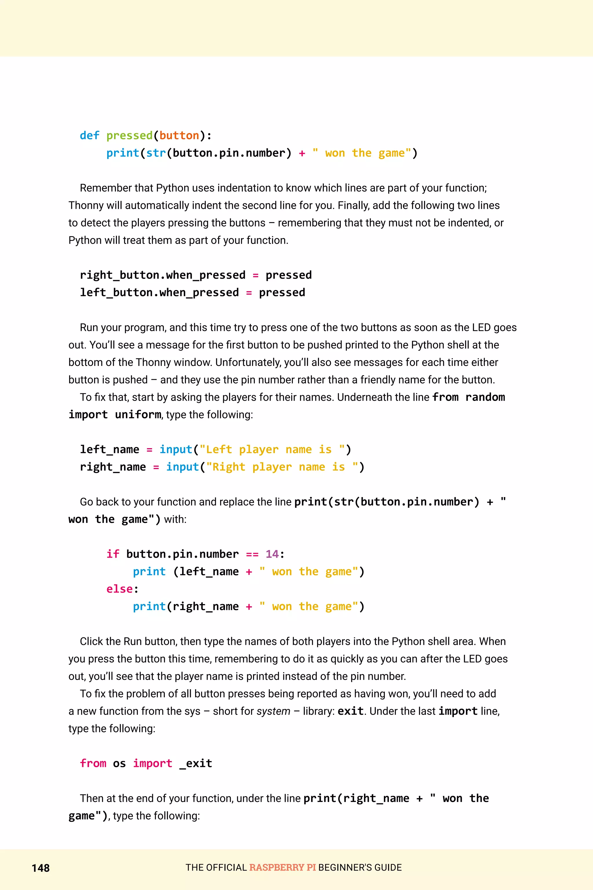 THE OFFICIAL RASPBERRY PI BEGINNER'S GUIDE
148
def pressed(button):
print(str(button.pin.number) +  won the game)
Remember that Python uses indentation to know which lines are part of your function;
Thonny will automatically indent the second line for you. Finally, add the following two lines
to detect the players pressing the buttons – remembering that they must not be indented, or
Python will treat them as part of your function.
right_button.when_pressed = pressed
left_button.when_pressed = pressed
Run your program, and this time try to press one of the two buttons as soon as the LED goes
out. You’ll see a message for the first button to be pushed printed to the Python shell at the
bottom of the Thonny window. Unfortunately, you’ll also see messages for each time either
button is pushed – and they use the pin number rather than a friendly name for the button.
To fix that, start by asking the players for their names. Underneath the line from random
import uniform, type the following:
left_name = input(Left player name is )
right_name = input(Right player name is )
Go back to your function and replace the line print(str(button.pin.number) + 
won the game) with:
if button.pin.number == 14:
print (left_name +  won the game)
else:
print(right_name +  won the game)
Click the Run button, then type the names of both players into the Python shell area. When
you press the button this time, remembering to do it as quickly as you can after the LED goes
out, you’ll see that the player name is printed instead of the pin number.
To fix the problem of all button presses being reported as having won, you’ll need to add
a new function from the sys – short for system – library: exit. Under the last import line,
type the following:
from os import _exit
Then at the end of your function, under the line print(right_name +  won the
game), type the following:
 