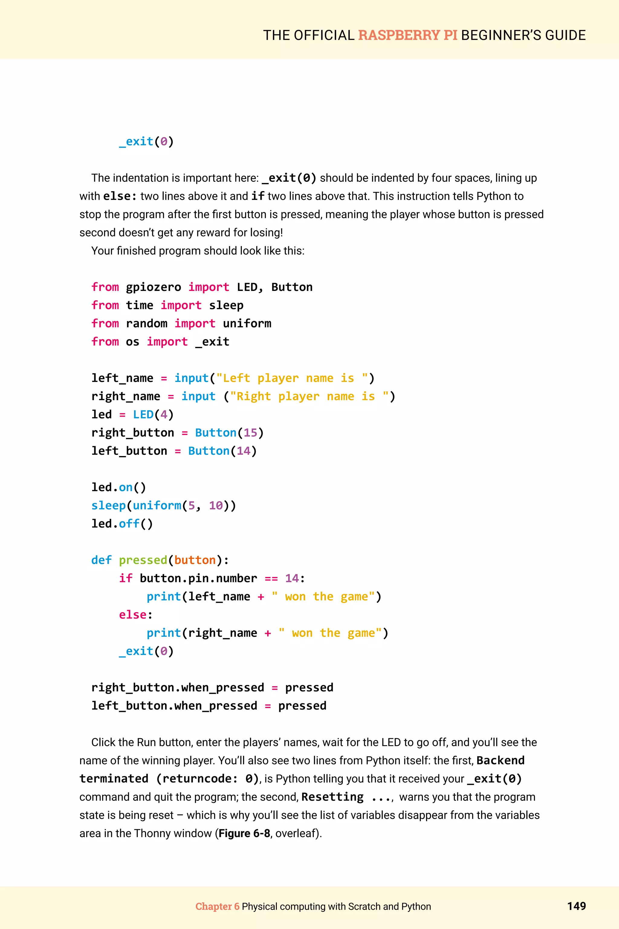 Chapter 6 Physical computing with Scratch and Python 149
THE OFFICIAL RASPBERRY PI BEGINNER’S GUIDE
_exit(0)
The indentation is important here: _exit(0) should be indented by four spaces, lining up
with else: two lines above it and if two lines above that. This instruction tells Python to
stop the program after the first button is pressed, meaning the player whose button is pressed
second doesn’t get any reward for losing!
Your finished program should look like this:
from gpiozero import LED, Button
from time import sleep
from random import uniform
from os import _exit
left_name = input(Left player name is )
right_name = input (Right player name is )
led = LED(4)
right_button = Button(15)
left_button = Button(14)
led.on()
sleep(uniform(5, 10))
led.off()
def pressed(button):
if button.pin.number == 14:
print(left_name +  won the game)
else:
print(right_name +  won the game)
_exit(0)
right_button.when_pressed = pressed
left_button.when_pressed = pressed
Click the Run button, enter the players’ names, wait for the LED to go off, and you’ll see the
name of the winning player. You’ll also see two lines from Python itself: the first, Backend
terminated (returncode: 0), is Python telling you that it received your _exit(0)
command and quit the program; the second, Resetting ..., warns you that the program
state is being reset – which is why you’ll see the list of variables disappear from the variables
area in the Thonny window (Figure 6-8, overleaf).
 
