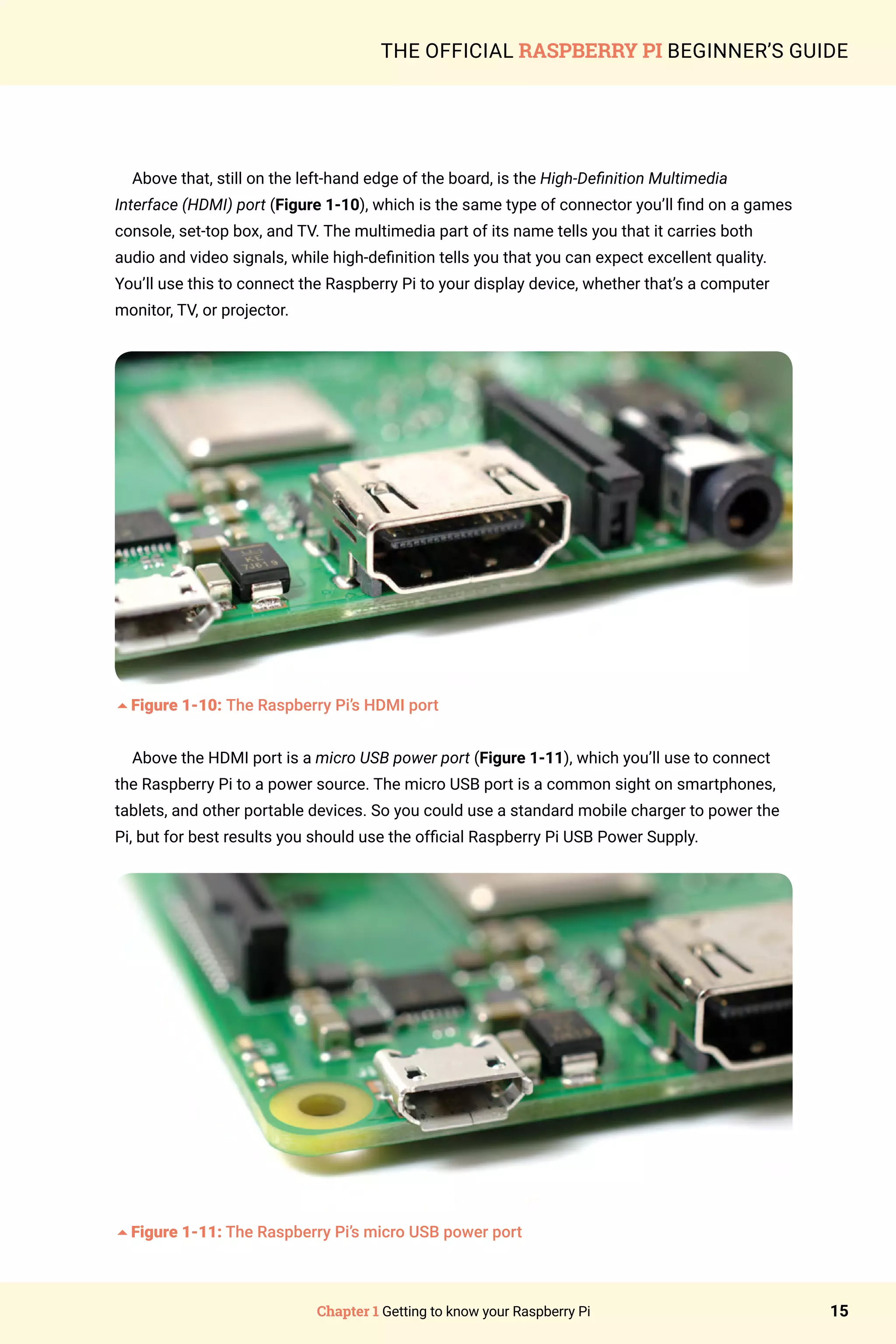 Chapter 1 Getting to know your Raspberry Pi 15
THE OFFICIAL RASPBERRY PI BEGINNER’S GUIDE
Above that, still on the left-hand edge of the board, is the High-Definition Multimedia
Interface (HDMI) port (Figure 1-10), which is the same type of connector you’ll find on a games
console, set-top box, and TV. The multimedia part of its name tells you that it carries both
audio and video signals, while high-definition tells you that you can expect excellent quality.
You’ll use this to connect the Raspberry Pi to your display device, whether that’s a computer
monitor, TV, or projector.
5Figure 1-10: The Raspberry Pi’s HDMI port
Above the HDMI port is a micro USB power port (Figure 1-11), which you’ll use to connect
the Raspberry Pi to a power source. The micro USB port is a common sight on smartphones,
tablets, and other portable devices. So you could use a standard mobile charger to power the
Pi, but for best results you should use the official Raspberry Pi USB Power Supply.
5Figure 1-11: The Raspberry Pi’s micro USB power port
 