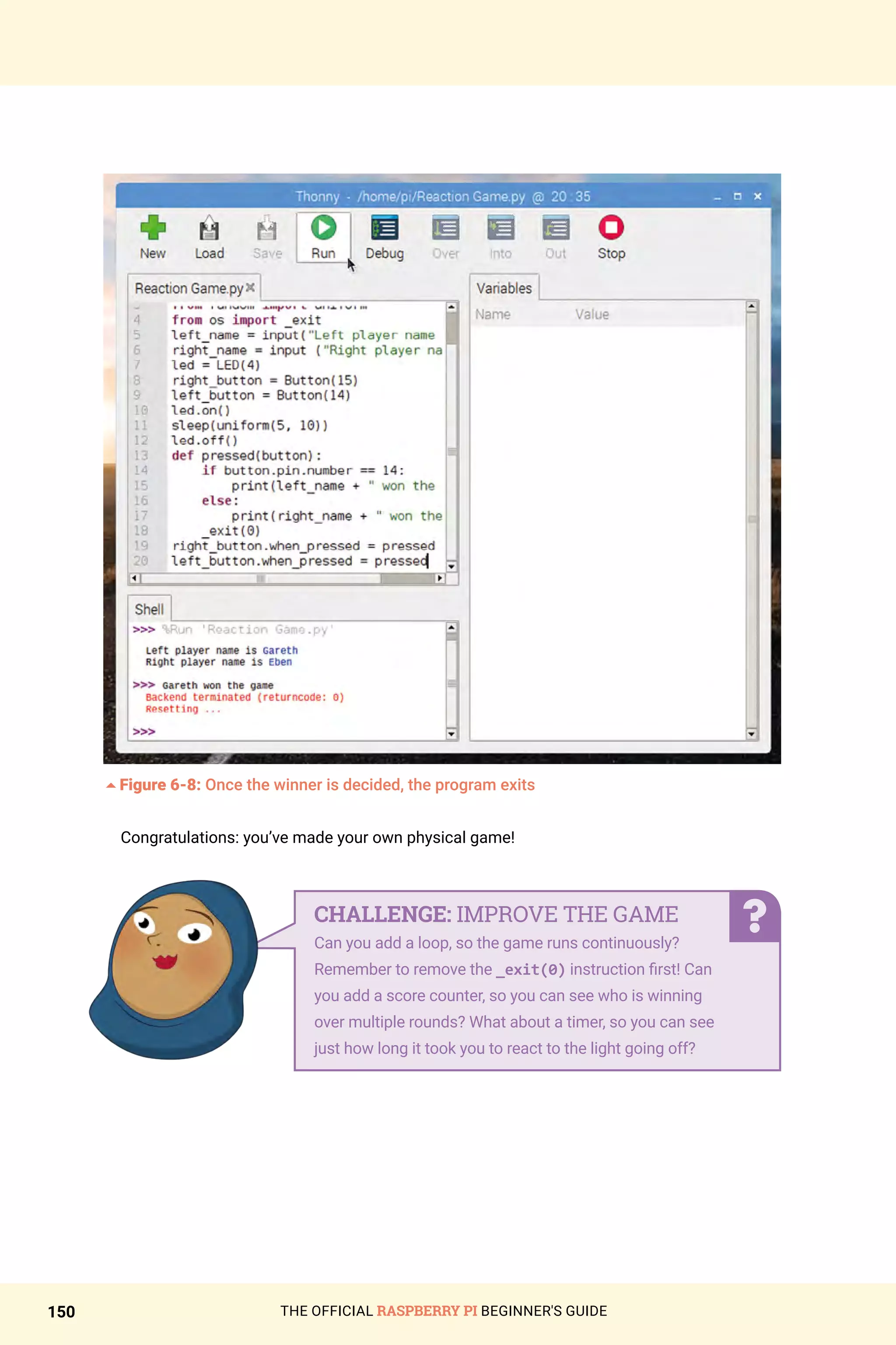 THE OFFICIAL RASPBERRY PI BEGINNER'S GUIDE
150
5Figure 6-8: Once the winner is decided, the program exits
Congratulations: you’ve made your own physical game!
CHALLENGE: IMPROVE THE GAME
Can you add a loop, so the game runs continuously?
Remember to remove the _exit(0) instruction first! Can
you add a score counter, so you can see who is winning
over multiple rounds? What about a timer, so you can see
just how long it took you to react to the light going off?
 