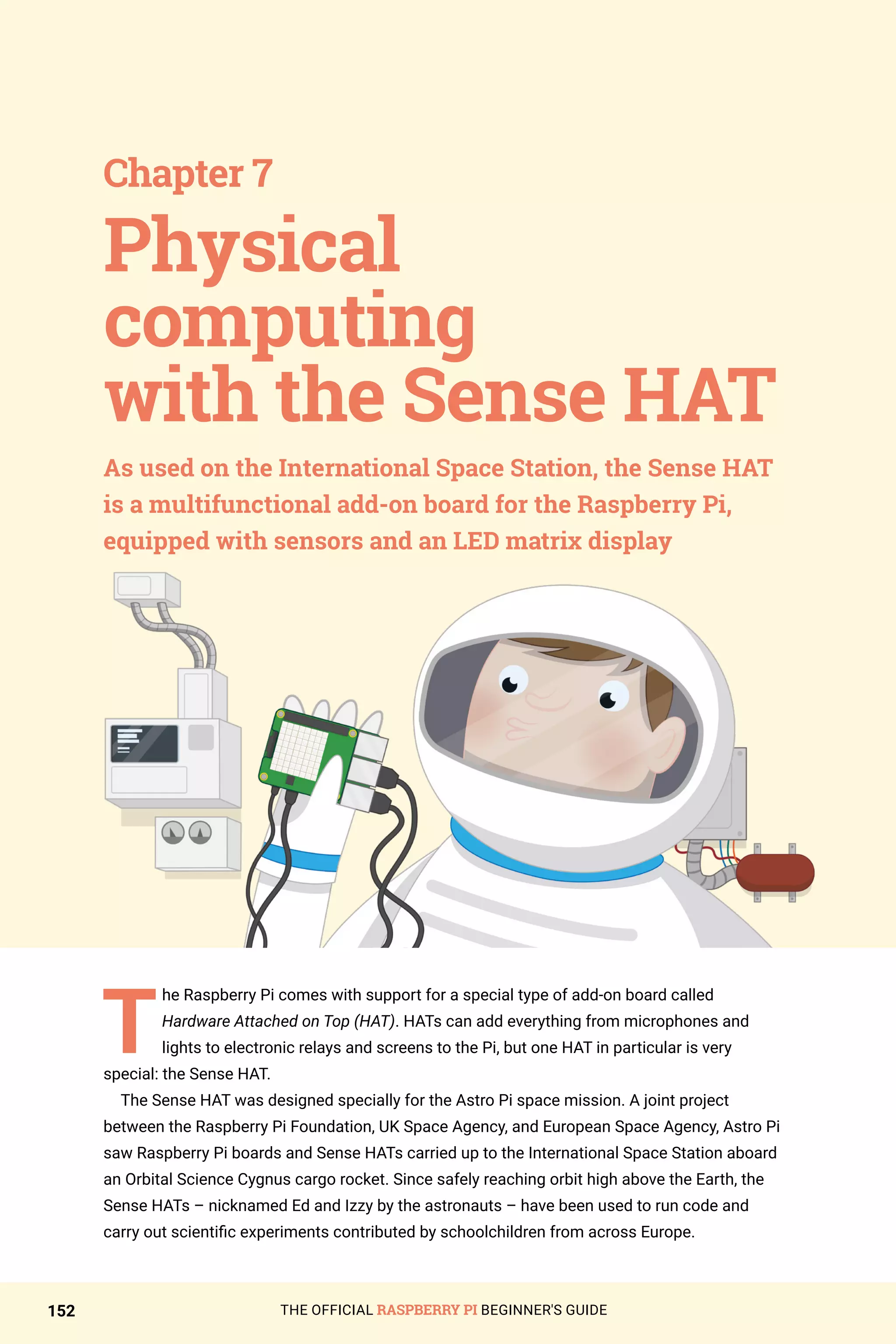 THE OFFICIAL RASPBERRY PI BEGINNER'S GUIDE
152
T
he Raspberry Pi comes with support for a special type of add-on board called
Hardware Attached on Top (HAT). HATs can add everything from microphones and
lights to electronic relays and screens to the Pi, but one HAT in particular is very
special: the Sense HAT.
The Sense HAT was designed specially for the Astro Pi space mission. A joint project
between the Raspberry Pi Foundation, UK Space Agency, and European Space Agency, Astro Pi
saw Raspberry Pi boards and Sense HATs carried up to the International Space Station aboard
an Orbital Science Cygnus cargo rocket. Since safely reaching orbit high above the Earth, the
Sense HATs – nicknamed Ed and Izzy by the astronauts – have been used to run code and
carry out scientific experiments contributed by schoolchildren from across Europe.
Chapter 7
As used on the International Space Station, the Sense HAT
is a multifunctional add-on board for the Raspberry Pi,
equipped with sensors and an LED matrix display
Physical
computing
with the Sense HAT
 