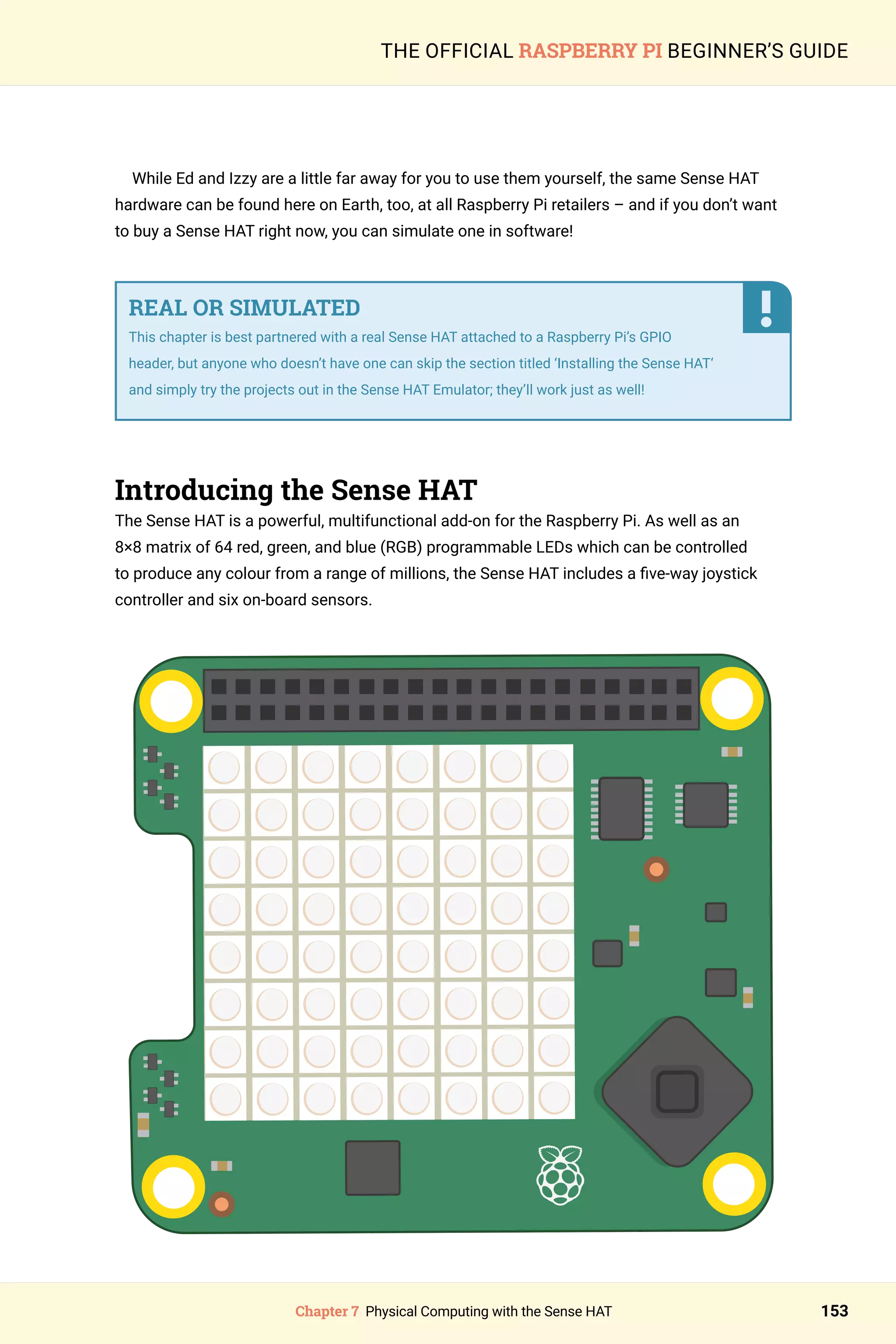 Chapter 7 Physical Computing with the Sense HAT 153
THE OFFICIAL RASPBERRY PI BEGINNER’S GUIDE
While Ed and Izzy are a little far away for you to use them yourself, the same Sense HAT
hardware can be found here on Earth, too, at all Raspberry Pi retailers – and if you don’t want
to buy a Sense HAT right now, you can simulate one in software!
REAL OR SIMULATED
This chapter is best partnered with a real Sense HAT attached to a Raspberry Pi’s GPIO
header, but anyone who doesn’t have one can skip the section titled ‘Installing the Sense HAT‘
and simply try the projects out in the Sense HAT Emulator; they’ll work just as well!
Introducing the Sense HAT
The Sense HAT is a powerful, multifunctional add-on for the Raspberry Pi. As well as an
8×8 matrix of 64 red, green, and blue (RGB) programmable LEDs which can be controlled
to produce any colour from a range of millions, the Sense HAT includes a five-way joystick
controller and six on-board sensors.
 