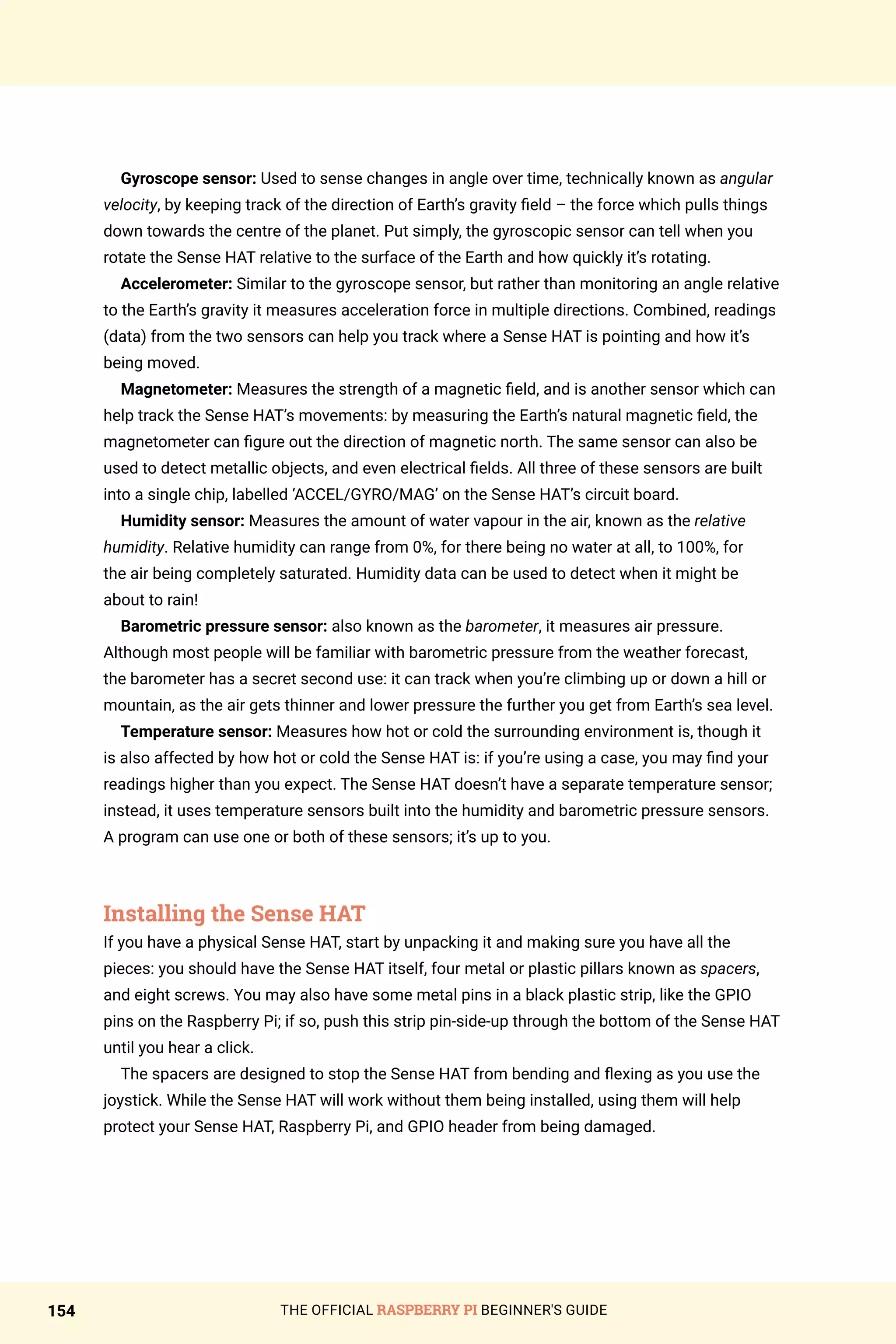 THE OFFICIAL RASPBERRY PI BEGINNER'S GUIDE
154
Gyroscope sensor: Used to sense changes in angle over time, technically known as angular
velocity, by keeping track of the direction of Earth’s gravity field – the force which pulls things
down towards the centre of the planet. Put simply, the gyroscopic sensor can tell when you
rotate the Sense HAT relative to the surface of the Earth and how quickly it’s rotating.
Accelerometer: Similar to the gyroscope sensor, but rather than monitoring an angle relative
to the Earth’s gravity it measures acceleration force in multiple directions. Combined, readings
(data) from the two sensors can help you track where a Sense HAT is pointing and how it’s
being moved.
Magnetometer: Measures the strength of a magnetic field, and is another sensor which can
help track the Sense HAT’s movements: by measuring the Earth’s natural magnetic field, the
magnetometer can figure out the direction of magnetic north. The same sensor can also be
used to detect metallic objects, and even electrical fields. All three of these sensors are built
into a single chip, labelled ‘ACCEL/GYRO/MAG’ on the Sense HAT’s circuit board.
Humidity sensor: Measures the amount of water vapour in the air, known as the relative
humidity. Relative humidity can range from 0%, for there being no water at all, to 100%, for
the air being completely saturated. Humidity data can be used to detect when it might be
about to rain!
Barometric pressure sensor: also known as the barometer, it measures air pressure.
Although most people will be familiar with barometric pressure from the weather forecast,
the barometer has a secret second use: it can track when you’re climbing up or down a hill or
mountain, as the air gets thinner and lower pressure the further you get from Earth’s sea level.
Temperature sensor: Measures how hot or cold the surrounding environment is, though it
is also affected by how hot or cold the Sense HAT is: if you’re using a case, you may find your
readings higher than you expect. The Sense HAT doesn’t have a separate temperature sensor;
instead, it uses temperature sensors built into the humidity and barometric pressure sensors.
A program can use one or both of these sensors; it’s up to you.
Installing the Sense HAT
If you have a physical Sense HAT, start by unpacking it and making sure you have all the
pieces: you should have the Sense HAT itself, four metal or plastic pillars known as spacers,
and eight screws. You may also have some metal pins in a black plastic strip, like the GPIO
pins on the Raspberry Pi; if so, push this strip pin-side-up through the bottom of the Sense HAT
until you hear a click.
The spacers are designed to stop the Sense HAT from bending and flexing as you use the
joystick. While the Sense HAT will work without them being installed, using them will help
protect your Sense HAT, Raspberry Pi, and GPIO header from being damaged.
 