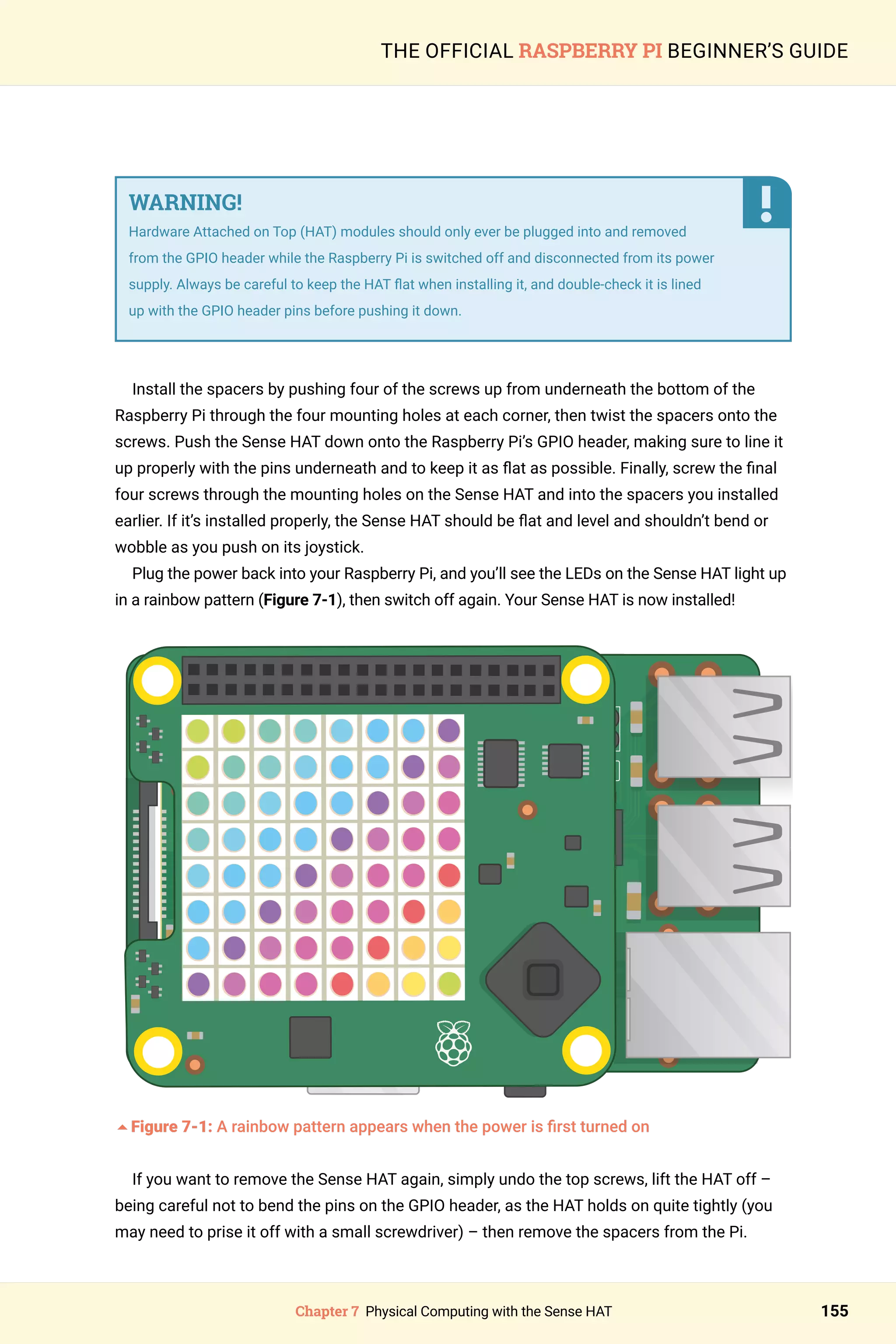 Chapter 7 Physical Computing with the Sense HAT 155
THE OFFICIAL RASPBERRY PI BEGINNER’S GUIDE
WARNING!
Hardware Attached on Top (HAT) modules should only ever be plugged into and removed
from the GPIO header while the Raspberry Pi is switched off and disconnected from its power
supply. Always be careful to keep the HAT flat when installing it, and double-check it is lined
up with the GPIO header pins before pushing it down.
Install the spacers by pushing four of the screws up from underneath the bottom of the
Raspberry Pi through the four mounting holes at each corner, then twist the spacers onto the
screws. Push the Sense HAT down onto the Raspberry Pi’s GPIO header, making sure to line it
up properly with the pins underneath and to keep it as flat as possible. Finally, screw the final
four screws through the mounting holes on the Sense HAT and into the spacers you installed
earlier. If it’s installed properly, the Sense HAT should be flat and level and shouldn’t bend or
wobble as you push on its joystick.
Plug the power back into your Raspberry Pi, and you’ll see the LEDs on the Sense HAT light up
in a rainbow pattern (Figure 7-1), then switch off again. Your Sense HAT is now installed!
5Figure 7-1: A rainbow pattern appears when the power is first turned on
If you want to remove the Sense HAT again, simply undo the top screws, lift the HAT off –
being careful not to bend the pins on the GPIO header, as the HAT holds on quite tightly (you
may need to prise it off with a small screwdriver) – then remove the spacers from the Pi.
 