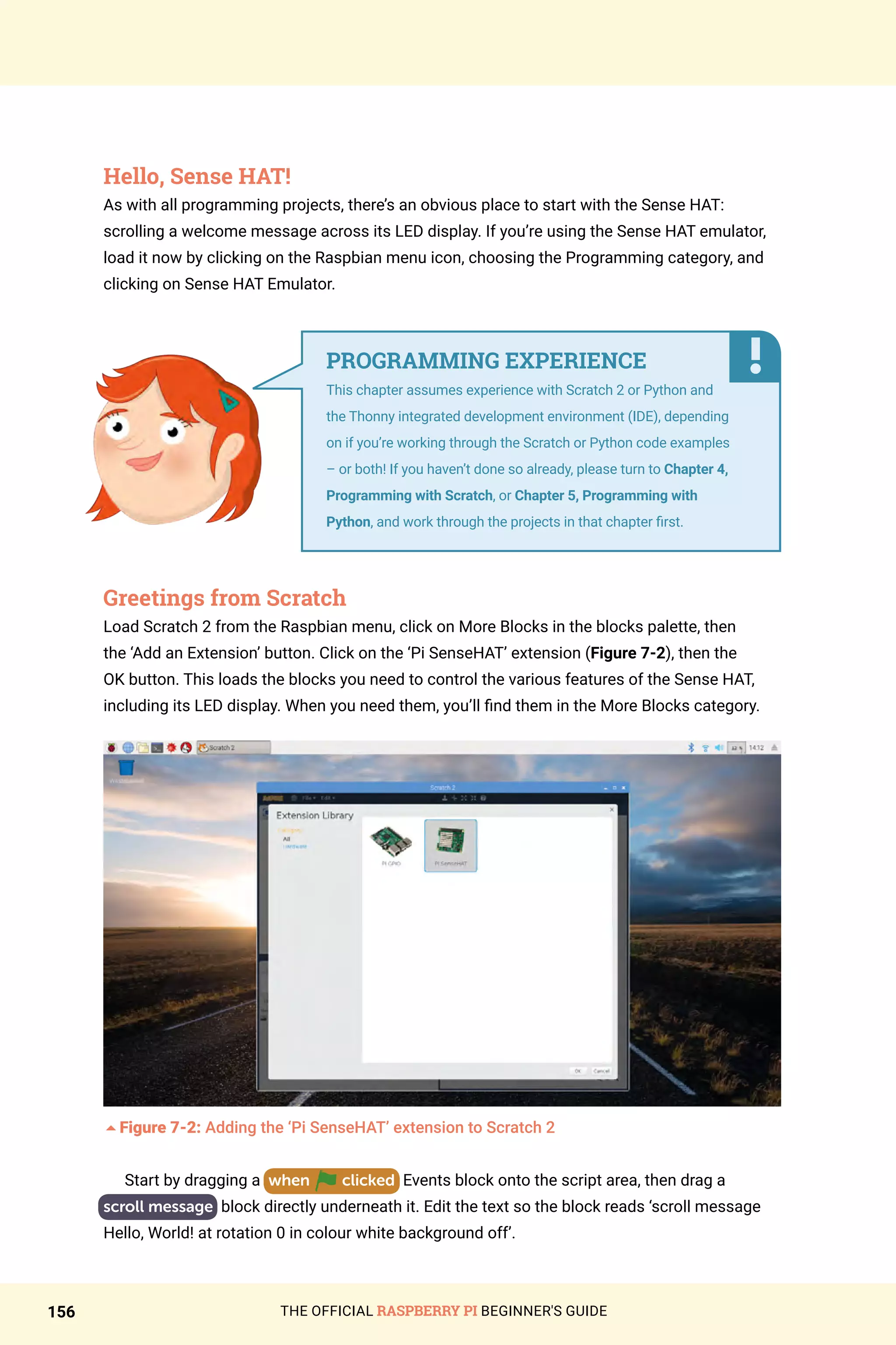THE OFFICIAL RASPBERRY PI BEGINNER'S GUIDE
156
Hello, Sense HAT!
As with all programming projects, there’s an obvious place to start with the Sense HAT:
scrolling a welcome message across its LED display. If you’re using the Sense HAT emulator,
load it now by clicking on the Raspbian menu icon, choosing the Programming category, and
clicking on Sense HAT Emulator.
Greetings from Scratch
Load Scratch 2 from the Raspbian menu, click on More Blocks in the blocks palette, then
the ‘Add an Extension’ button. Click on the ‘Pi SenseHAT’ extension (Figure 7-2), then the
OK button. This loads the blocks you need to control the various features of the Sense HAT,
including its LED display. When you need them, you’ll find them in the More Blocks category.
5Figure 7-2: Adding the ‘Pi SenseHAT’ extension to Scratch 2
Start by dragging a when clicked Events block onto the script area, then drag a
scroll message block directly underneath it. Edit the text so the block reads ‘scroll message
Hello, World! at rotation 0 in colour white background off’.
PROGRAMMING EXPERIENCE
This chapter assumes experience with Scratch 2 or Python and
the Thonny integrated development environment (IDE), depending
on if you’re working through the Scratch or Python code examples
– or both! If you haven’t done so already, please turn to Chapter 4,
Programming with Scratch, or Chapter 5, Programming with
Python, and work through the projects in that chapter first.
 