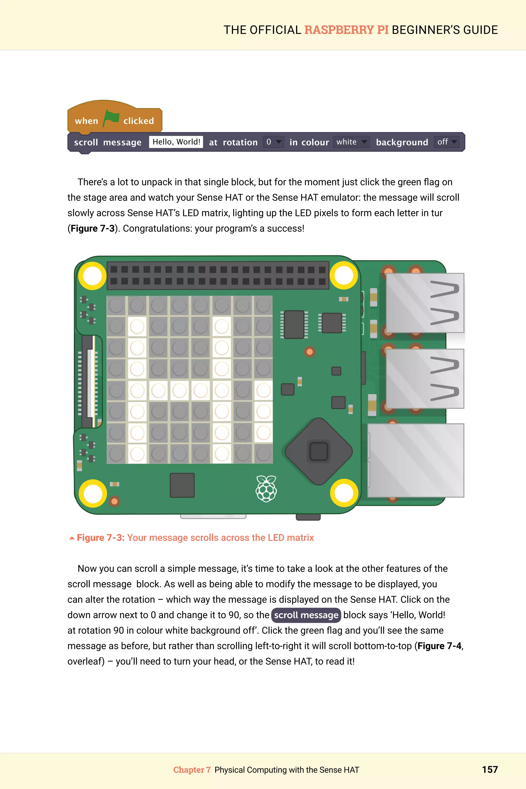 Chapter 7 Physical Computing with the Sense HAT 157
THE OFFICIAL RASPBERRY PI BEGINNER’S GUIDE
when clicked
scroll message Hello, World! at rotation 0 in colour white background off
	
There’s a lot to unpack in that single block, but for the moment just click the green flag on
the stage area and watch your Sense HAT or the Sense HAT emulator: the message will scroll
slowly across Sense HAT’s LED matrix, lighting up the LED pixels to form each letter in tur
(Figure 7-3). Congratulations: your program’s a success!
	
5Figure 7-3: Your message scrolls across the LED matrix
Now you can scroll a simple message, it’s time to take a look at the other features of the
scroll message block. As well as being able to modify the message to be displayed, you
can alter the rotation – which way the message is displayed on the Sense HAT. Click on the
down arrow next to 0 and change it to 90, so the scroll message block says ‘Hello, World!
at rotation 90 in colour white background off’. Click the green flag and you’ll see the same
message as before, but rather than scrolling left-to-right it will scroll bottom-to-top (Figure 7-4,
overleaf) – you’ll need to turn your head, or the Sense HAT, to read it!
 