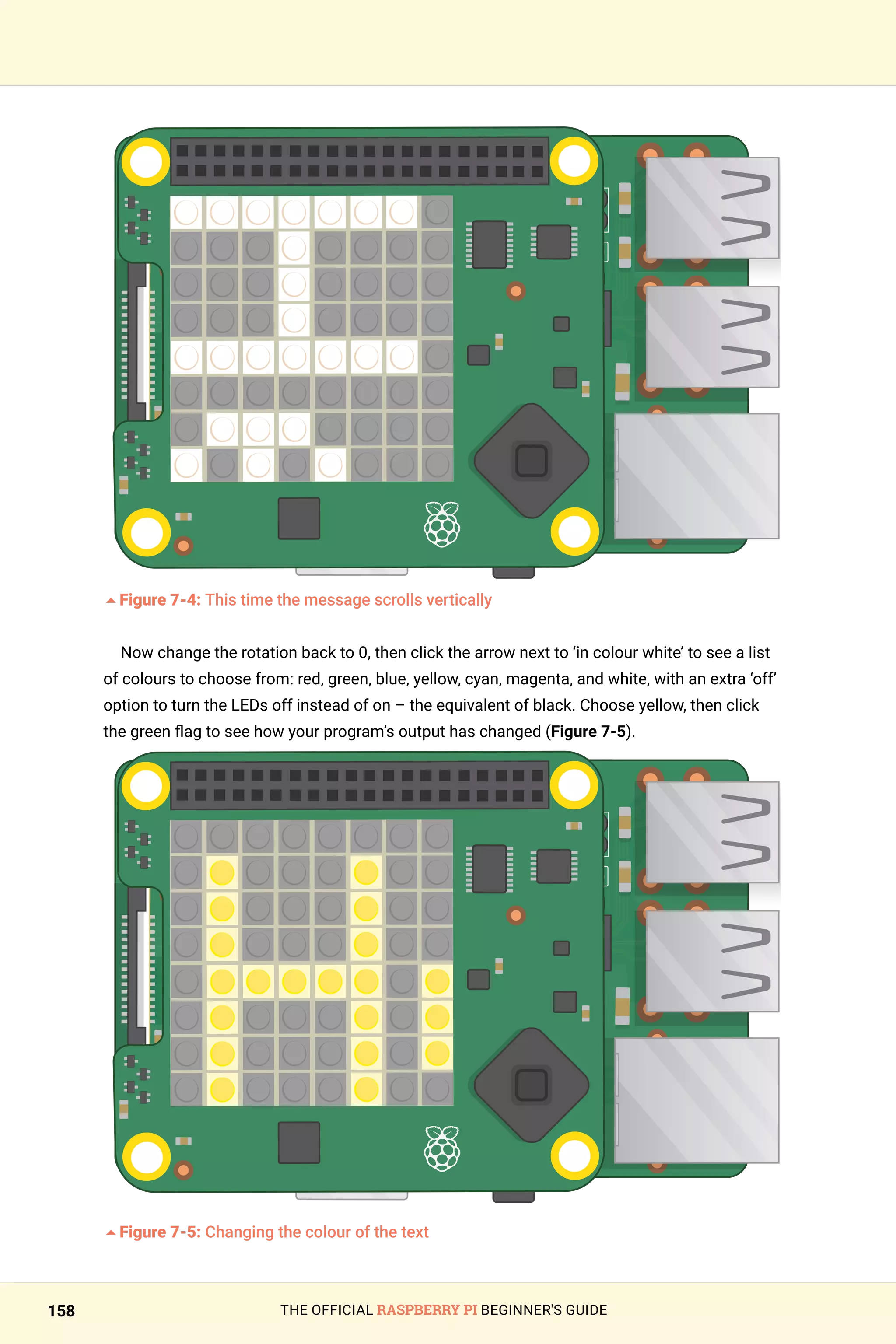 THE OFFICIAL RASPBERRY PI BEGINNER'S GUIDE
158
	
5Figure 7-4: This time the message scrolls vertically
Now change the rotation back to 0, then click the arrow next to ‘in colour white’ to see a list
of colours to choose from: red, green, blue, yellow, cyan, magenta, and white, with an extra ‘off’
option to turn the LEDs off instead of on – the equivalent of black. Choose yellow, then click
the green flag to see how your program’s output has changed (Figure 7-5).
5Figure 7-5: Changing the colour of the text
 