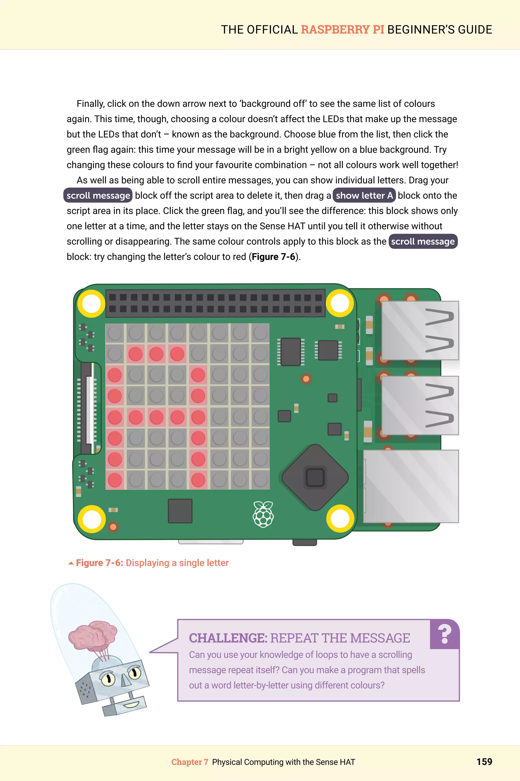 Chapter 7 Physical Computing with the Sense HAT 159
THE OFFICIAL RASPBERRY PI BEGINNER’S GUIDE
Finally, click on the down arrow next to ‘background off’ to see the same list of colours
again. This time, though, choosing a colour doesn’t affect the LEDs that make up the message
but the LEDs that don’t – known as the background. Choose blue from the list, then click the
green flag again: this time your message will be in a bright yellow on a blue background. Try
changing these colours to find your favourite combination – not all colours work well together!
As well as being able to scroll entire messages, you can show individual letters. Drag your
scroll message block off the script area to delete it, then drag a show letter A block onto the
script area in its place. Click the green flag, and you’ll see the difference: this block shows only
one letter at a time, and the letter stays on the Sense HAT until you tell it otherwise without
scrolling or disappearing. The same colour controls apply to this block as the scroll message
block: try changing the letter’s colour to red (Figure 7-6).
	
5Figure 7-6: Displaying a single letter		
CHALLENGE: REPEAT THE MESSAGE
Can you use your knowledge of loops to have a scrolling
message repeat itself? Can you make a program that spells
out a word letter-by-letter using different colours?
 