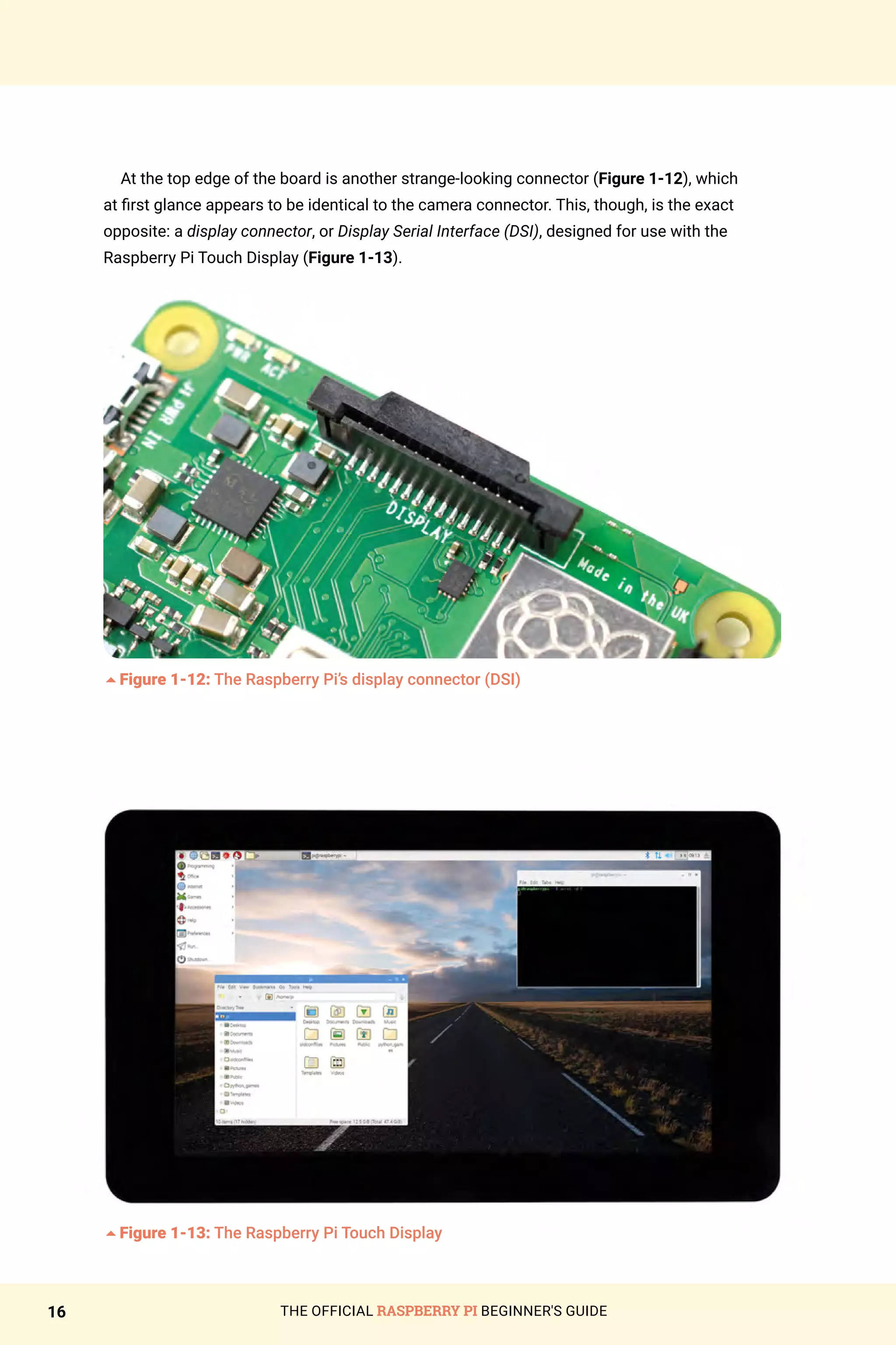 THE OFFICIAL RASPBERRY PI BEGINNER'S GUIDE
16
At the top edge of the board is another strange-looking connector (Figure 1-12), which
at first glance appears to be identical to the camera connector. This, though, is the exact
opposite: a display connector, or Display Serial Interface (DSI), designed for use with the
Raspberry Pi Touch Display (Figure 1-13).
5Figure 1-12: The Raspberry Pi’s display connector (DSI)
5Figure 1-13: The Raspberry Pi Touch Display
 