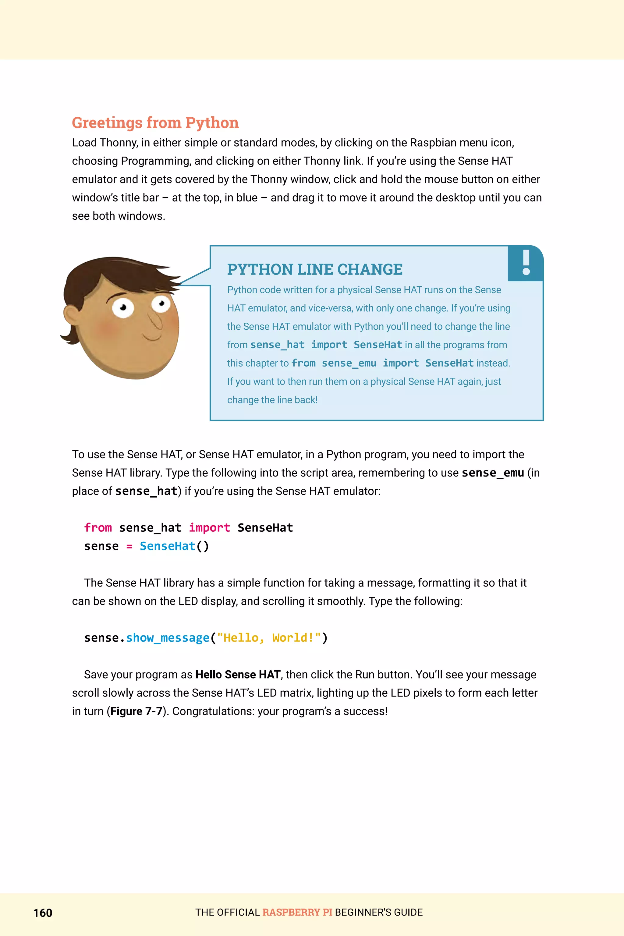 THE OFFICIAL RASPBERRY PI BEGINNER'S GUIDE
160
Greetings from Python
Load Thonny, in either simple or standard modes, by clicking on the Raspbian menu icon,
choosing Programming, and clicking on either Thonny link. If you’re using the Sense HAT
emulator and it gets covered by the Thonny window, click and hold the mouse button on either
window’s title bar – at the top, in blue – and drag it to move it around the desktop until you can
see both windows.
To use the Sense HAT, or Sense HAT emulator, in a Python program, you need to import the
Sense HAT library. Type the following into the script area, remembering to use sense_emu (in
place of sense_hat) if you’re using the Sense HAT emulator:
from sense_hat import SenseHat
sense = SenseHat()
The Sense HAT library has a simple function for taking a message, formatting it so that it
can be shown on the LED display, and scrolling it smoothly. Type the following:
sense.show_message(Hello, World!)
Save your program as Hello Sense HAT, then click the Run button. You’ll see your message
scroll slowly across the Sense HAT’s LED matrix, lighting up the LED pixels to form each letter
in turn (Figure 7-7). Congratulations: your program’s a success!
PYTHON LINE CHANGE
Python code written for a physical Sense HAT runs on the Sense
HAT emulator, and vice-versa, with only one change. If you’re using
the Sense HAT emulator with Python you’ll need to change the line
from sense_hat import SenseHat in all the programs from
this chapter to from sense_emu import SenseHat instead.
If you want to then run them on a physical Sense HAT again, just
change the line back!
 