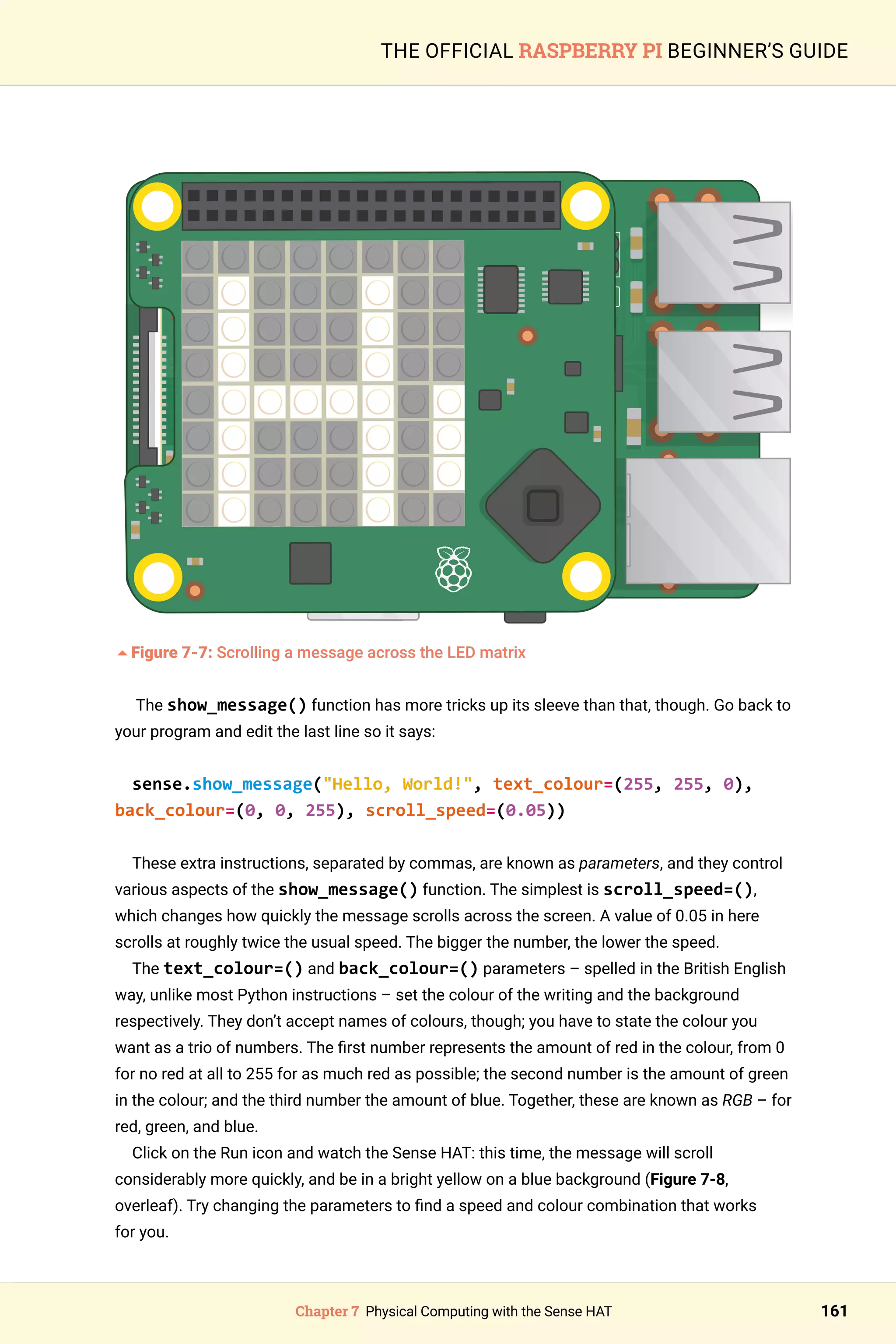 Chapter 7 Physical Computing with the Sense HAT 161
THE OFFICIAL RASPBERRY PI BEGINNER’S GUIDE
	
5Figure 7-7: Scrolling a message across the LED matrix
The show_message() function has more tricks up its sleeve than that, though. Go back to
your program and edit the last line so it says:
sense.show_message(Hello, World!, text_colour=(255, 255, 0),
back_colour=(0, 0, 255), scroll_speed=(0.05))
These extra instructions, separated by commas, are known as parameters, and they control
various aspects of the show_message() function. The simplest is scroll_speed=(),
which changes how quickly the message scrolls across the screen. A value of 0.05 in here
scrolls at roughly twice the usual speed. The bigger the number, the lower the speed.
The text_colour=() and back_colour=() parameters – spelled in the British English
way, unlike most Python instructions – set the colour of the writing and the background
respectively. They don’t accept names of colours, though; you have to state the colour you
want as a trio of numbers. The first number represents the amount of red in the colour, from 0
for no red at all to 255 for as much red as possible; the second number is the amount of green
in the colour; and the third number the amount of blue. Together, these are known as RGB – for
red, green, and blue.
Click on the Run icon and watch the Sense HAT: this time, the message will scroll
considerably more quickly, and be in a bright yellow on a blue background (Figure 7-8,
overleaf). Try changing the parameters to find a speed and colour combination that works
for you.
 