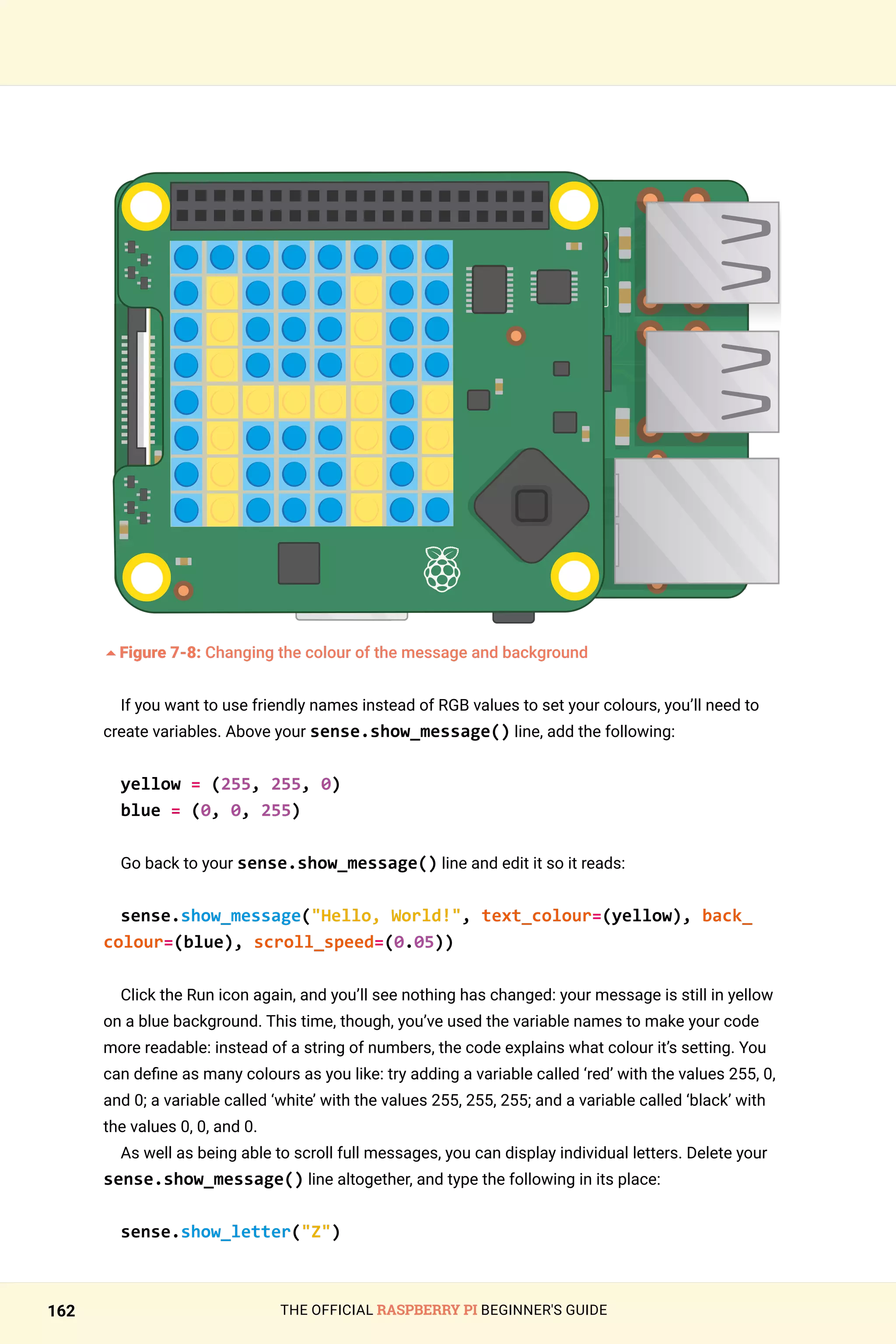 THE OFFICIAL RASPBERRY PI BEGINNER'S GUIDE
162
	
5Figure 7-8: Changing the colour of the message and background
If you want to use friendly names instead of RGB values to set your colours, you’ll need to
create variables. Above your sense.show_message() line, add the following:
yellow = (255, 255, 0)
blue = (0, 0, 255)
Go back to your sense.show_message() line and edit it so it reads:
sense.show_message(Hello, World!, text_colour=(yellow), back_
colour=(blue), scroll_speed=(0.05))
Click the Run icon again, and you’ll see nothing has changed: your message is still in yellow
on a blue background. This time, though, you’ve used the variable names to make your code
more readable: instead of a string of numbers, the code explains what colour it’s setting. You
can define as many colours as you like: try adding a variable called ‘red’ with the values 255, 0,
and 0; a variable called ‘white’ with the values 255, 255, 255; and a variable called ‘black’ with
the values 0, 0, and 0.
As well as being able to scroll full messages, you can display individual letters. Delete your
sense.show_message() line altogether, and type the following in its place:
sense.show_letter(Z)
 