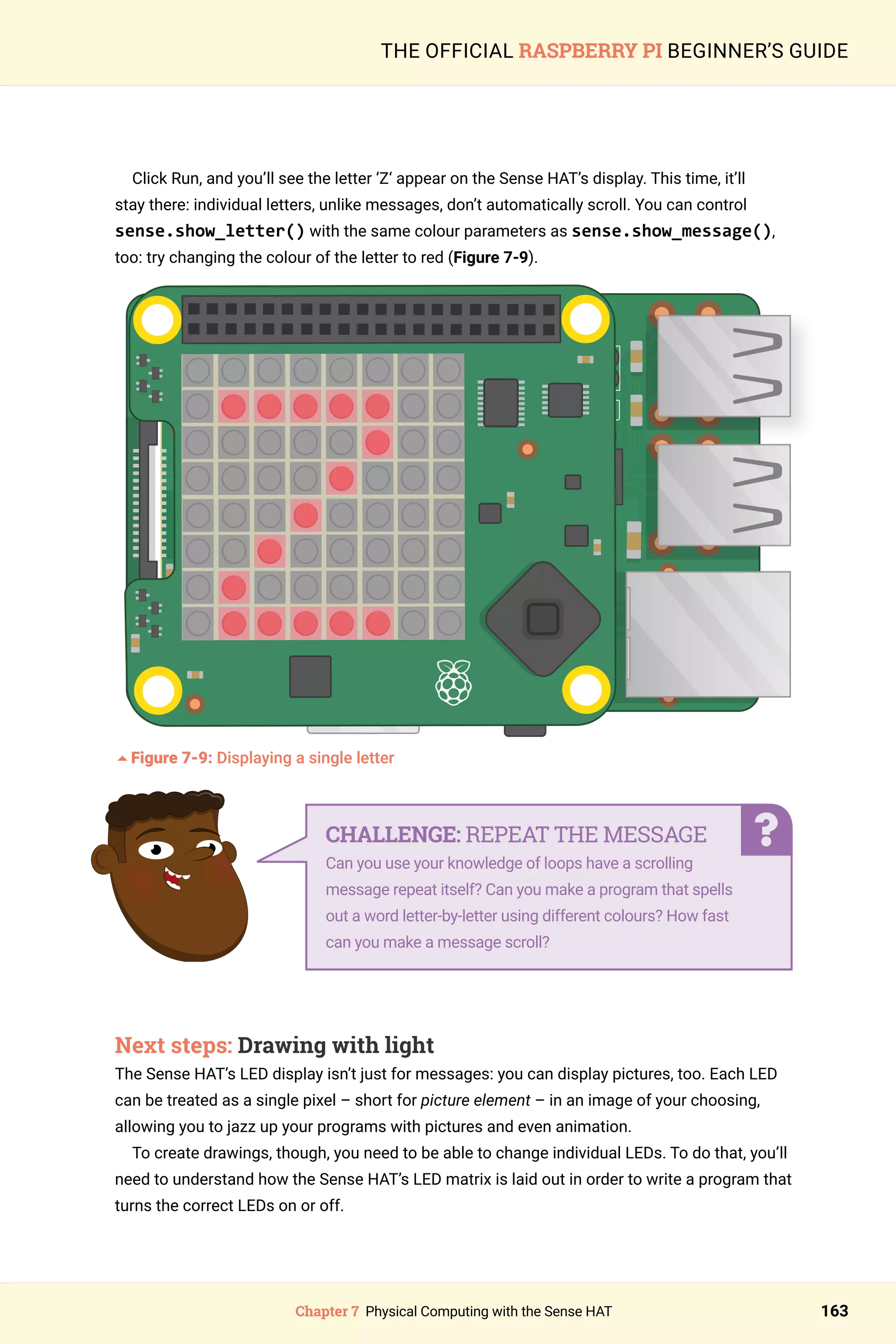 Chapter 7 Physical Computing with the Sense HAT 163
THE OFFICIAL RASPBERRY PI BEGINNER’S GUIDE
Click Run, and you’ll see the letter ‘Z‘ appear on the Sense HAT’s display. This time, it’ll
stay there: individual letters, unlike messages, don’t automatically scroll. You can control
sense.show_letter() with the same colour parameters as sense.show_message(),
too: try changing the colour of the letter to red (Figure 7-9).
	
5Figure 7-9: Displaying a single letter
Next steps: Drawing with light
The Sense HAT’s LED display isn’t just for messages: you can display pictures, too. Each LED
can be treated as a single pixel – short for picture element – in an image of your choosing,
allowing you to jazz up your programs with pictures and even animation.
To create drawings, though, you need to be able to change individual LEDs. To do that, you’ll
need to understand how the Sense HAT’s LED matrix is laid out in order to write a program that
turns the correct LEDs on or off.
CHALLENGE: REPEAT THE MESSAGE
Can you use your knowledge of loops have a scrolling
message repeat itself? Can you make a program that spells
out a word letter-by-letter using different colours? How fast
can you make a message scroll?
 