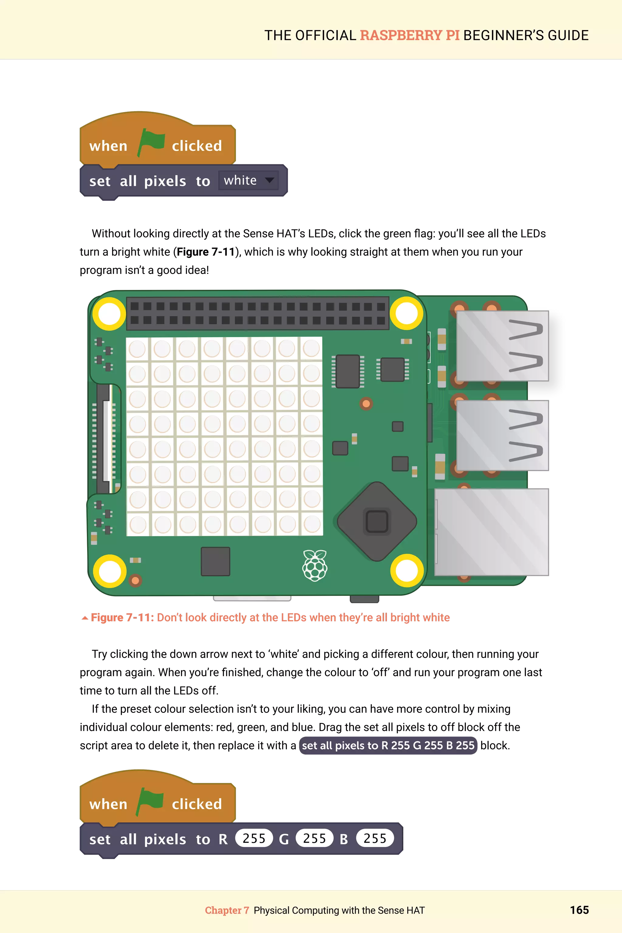 Chapter 7 Physical Computing with the Sense HAT 165
THE OFFICIAL RASPBERRY PI BEGINNER’S GUIDE
when clicked
set all pixels to white
Without looking directly at the Sense HAT’s LEDs, click the green flag: you’ll see all the LEDs
turn a bright white (Figure 7-11), which is why looking straight at them when you run your
program isn’t a good idea!
	
5Figure 7-11: Don’t look directly at the LEDs when they’re all bright white
Try clicking the down arrow next to ‘white’ and picking a different colour, then running your
program again. When you’re finished, change the colour to ‘off’ and run your program one last
time to turn all the LEDs off.
If the preset colour selection isn’t to your liking, you can have more control by mixing
individual colour elements: red, green, and blue. Drag the set all pixels to off block off the
script area to delete it, then replace it with a set all pixels to R 255 G 255 B 255 block.
when clicked
set all pixels to R 255 G 255 B 255
 