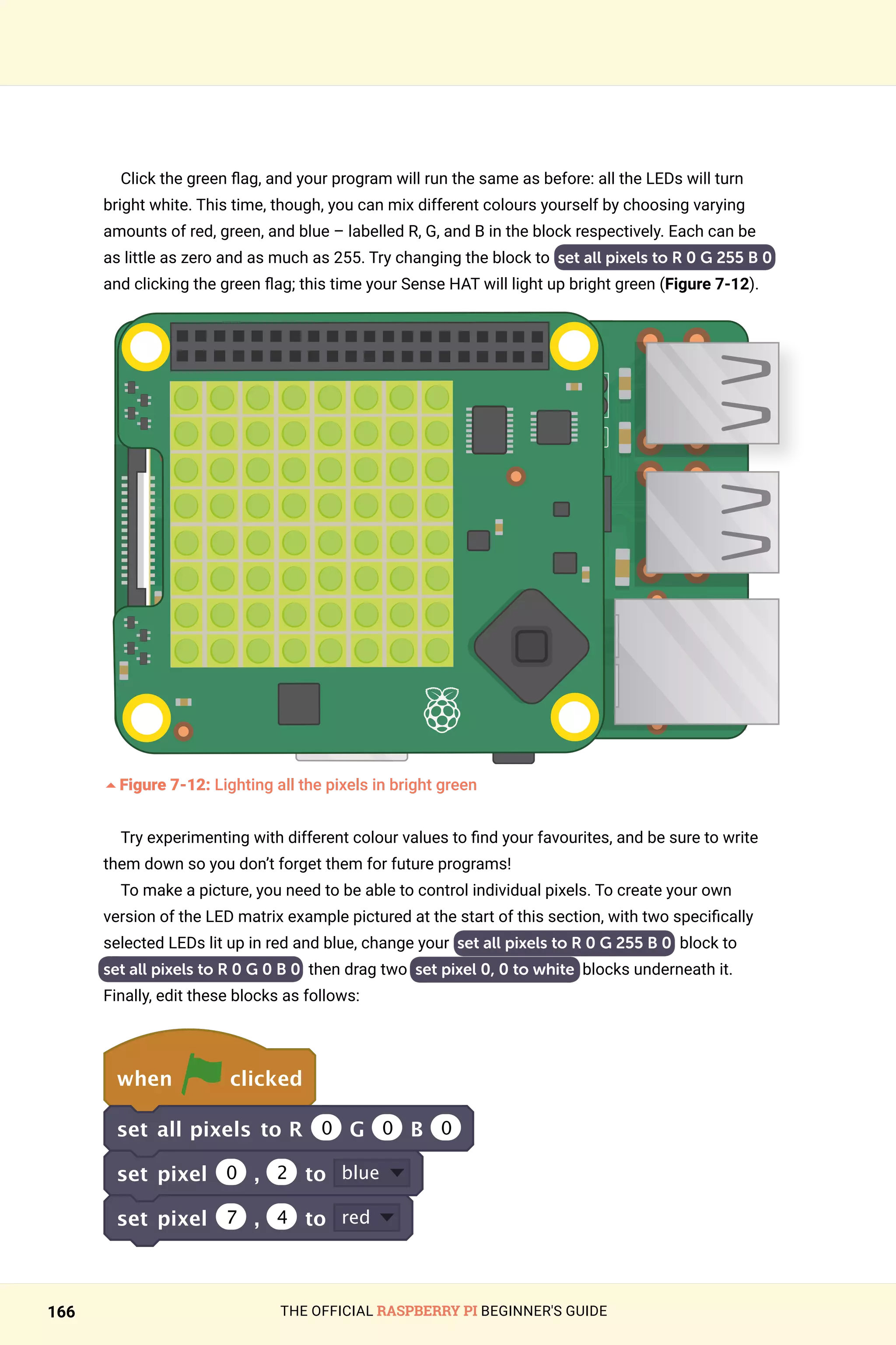 THE OFFICIAL RASPBERRY PI BEGINNER'S GUIDE
166
Click the green flag, and your program will run the same as before: all the LEDs will turn
bright white. This time, though, you can mix different colours yourself by choosing varying
amounts of red, green, and blue – labelled R, G, and B in the block respectively. Each can be
as little as zero and as much as 255. Try changing the block to set all pixels to R 0 G 255 B 0
and clicking the green flag; this time your Sense HAT will light up bright green (Figure 7-12).
	
5Figure 7-12: Lighting all the pixels in bright green
Try experimenting with different colour values to find your favourites, and be sure to write
them down so you don’t forget them for future programs!
To make a picture, you need to be able to control individual pixels. To create your own
version of the LED matrix example pictured at the start of this section, with two specifically
selected LEDs lit up in red and blue, change your set all pixels to R 0 G 255 B 0 block to
set all pixels to R 0 G 0 B 0 then drag two set pixel 0, 0 to white blocks underneath it.
Finally, edit these blocks as follows:
when clicked
set all pixels to R 0 G 0 B 0
set pixel 0 , 2 to blue
set pixel 7 , 4 to red
 