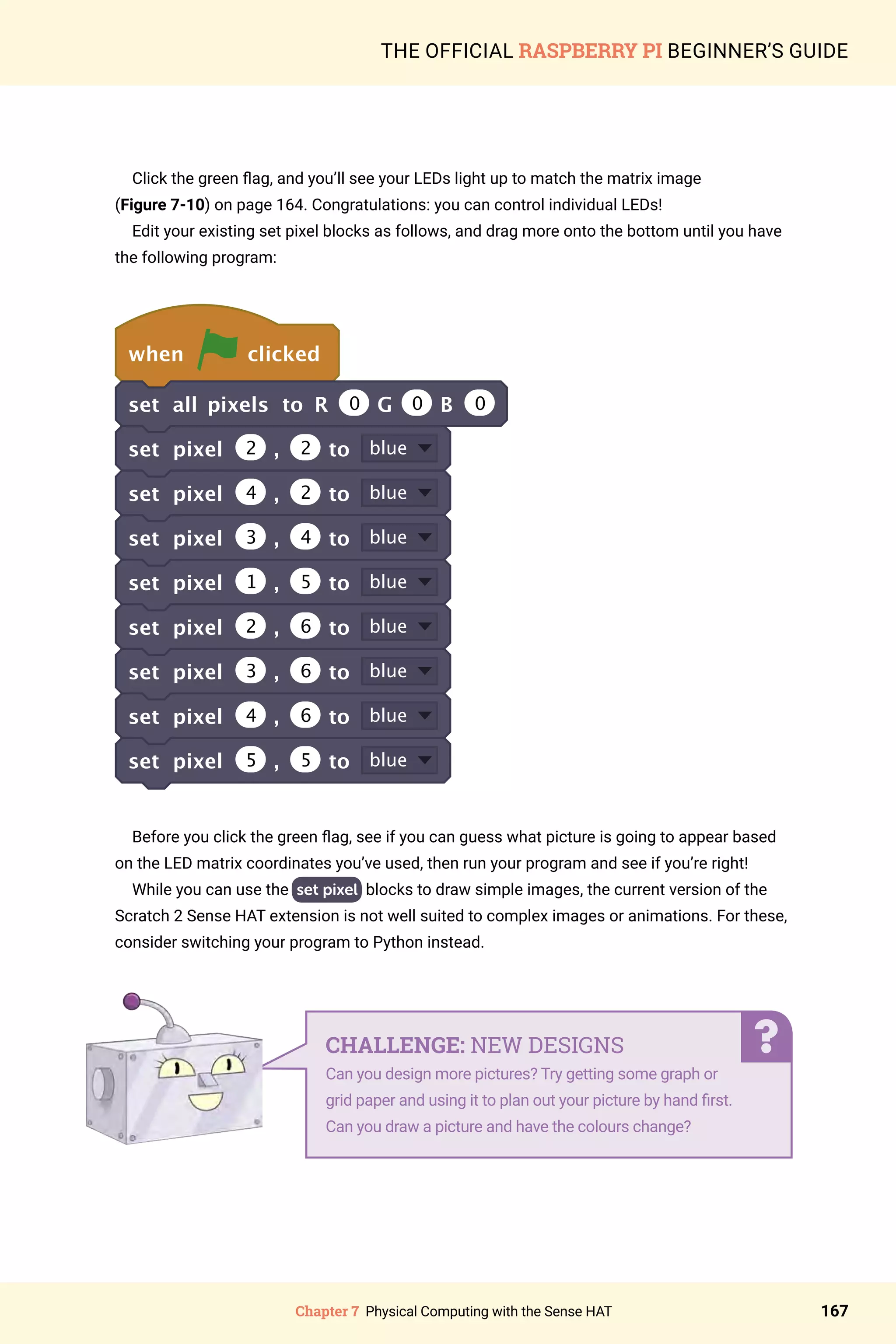 Chapter 7 Physical Computing with the Sense HAT 167
THE OFFICIAL RASPBERRY PI BEGINNER’S GUIDE
Click the green flag, and you’ll see your LEDs light up to match the matrix image
(Figure 7-10) on page 164. Congratulations: you can control individual LEDs!
Edit your existing set pixel blocks as follows, and drag more onto the bottom until you have
the following program:
when clicked
set all pixels to R 0 G 0 B 0
set pixel 2 , 2 to blue
set pixel 4 , 2 to blue
set pixel 3 , 4 to blue
set pixel 1 , 5 to blue
set pixel 2 , 6 to blue
set pixel 3 , 6 to blue
set pixel 4 , 6 to blue
set pixel 5 , 5 to blue
Before you click the green flag, see if you can guess what picture is going to appear based
on the LED matrix coordinates you’ve used, then run your program and see if you’re right!
While you can use the set pixel blocks to draw simple images, the current version of the
Scratch 2 Sense HAT extension is not well suited to complex images or animations. For these,
consider switching your program to Python instead.
CHALLENGE: NEW DESIGNS
Can you design more pictures? Try getting some graph or
grid paper and using it to plan out your picture by hand first.
Can you draw a picture and have the colours change?
 