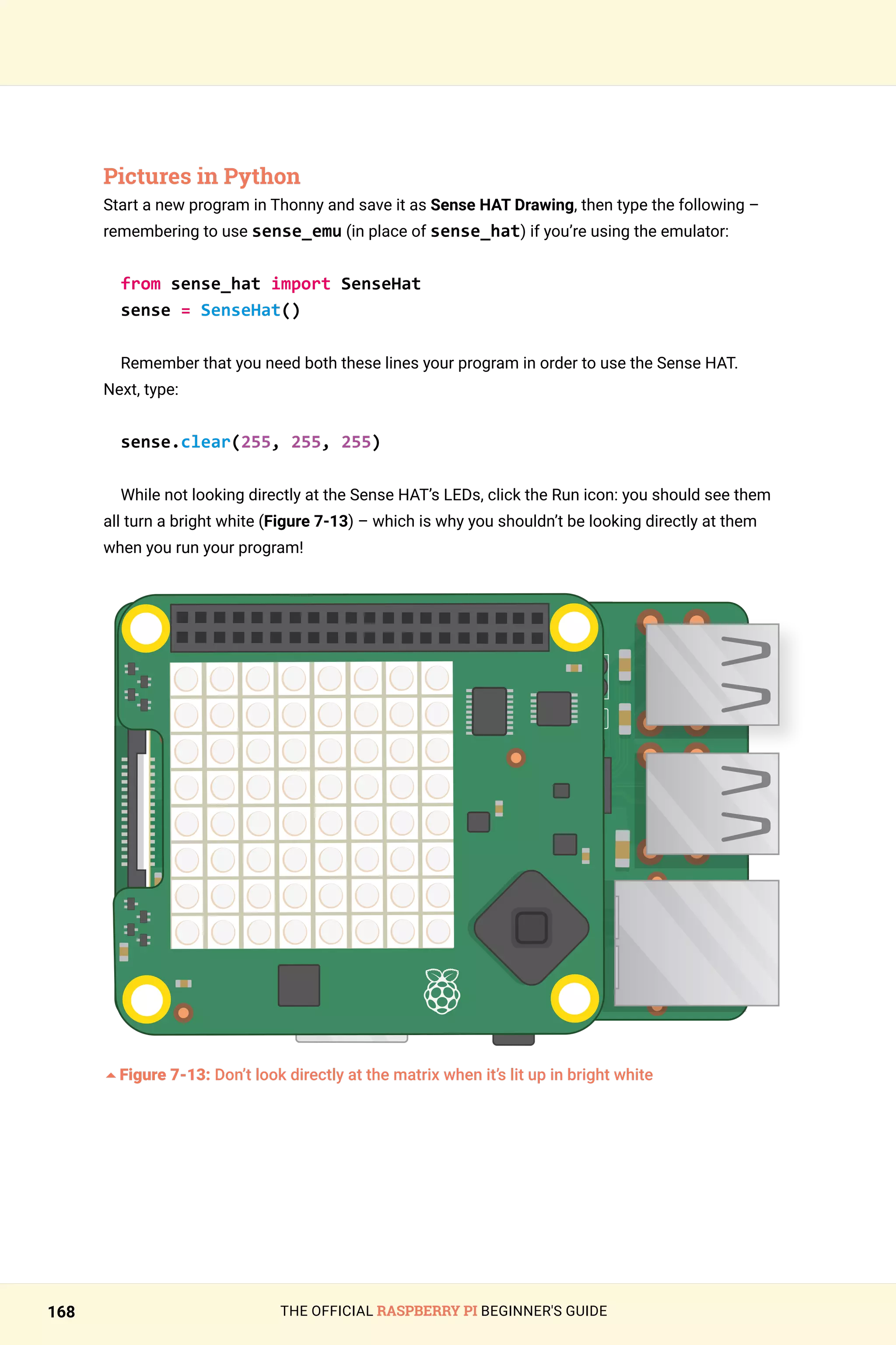 THE OFFICIAL RASPBERRY PI BEGINNER'S GUIDE
168
Pictures in Python
Start a new program in Thonny and save it as Sense HAT Drawing, then type the following –
remembering to use sense_emu (in place of sense_hat) if you’re using the emulator:
from sense_hat import SenseHat
sense = SenseHat()
Remember that you need both these lines your program in order to use the Sense HAT.
Next, type:
sense.clear(255, 255, 255)
While not looking directly at the Sense HAT’s LEDs, click the Run icon: you should see them
all turn a bright white (Figure 7-13) – which is why you shouldn’t be looking directly at them
when you run your program!
	
5Figure 7-13: Don’t look directly at the matrix when it’s lit up in bright white
 