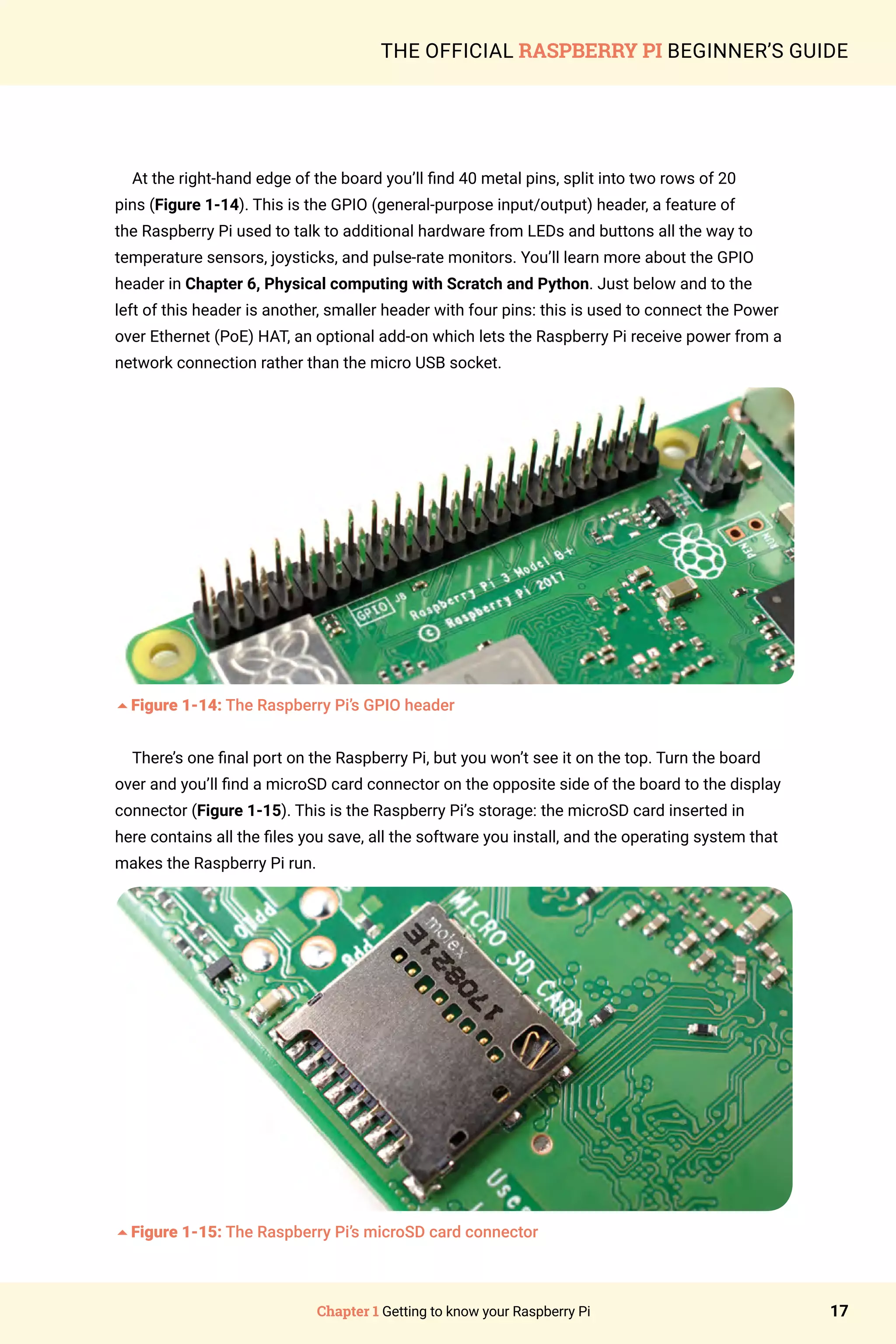 Chapter 1 Getting to know your Raspberry Pi 17
THE OFFICIAL RASPBERRY PI BEGINNER’S GUIDE
At the right-hand edge of the board you’ll find 40 metal pins, split into two rows of 20
pins (Figure 1-14). This is the GPIO (general-purpose input/output) header, a feature of
the Raspberry Pi used to talk to additional hardware from LEDs and buttons all the way to
temperature sensors, joysticks, and pulse-rate monitors. You’ll learn more about the GPIO
header in Chapter 6, Physical computing with Scratch and Python. Just below and to the
left of this header is another, smaller header with four pins: this is used to connect the Power
over Ethernet (PoE) HAT, an optional add-on which lets the Raspberry Pi receive power from a
network connection rather than the micro USB socket.
5Figure 1-14: The Raspberry Pi’s GPIO header
There’s one final port on the Raspberry Pi, but you won’t see it on the top. Turn the board
over and you’ll find a microSD card connector on the opposite side of the board to the display
connector (Figure 1-15). This is the Raspberry Pi’s storage: the microSD card inserted in
here contains all the files you save, all the software you install, and the operating system that
makes the Raspberry Pi run.
5Figure 1-15: The Raspberry Pi’s microSD card connector
 