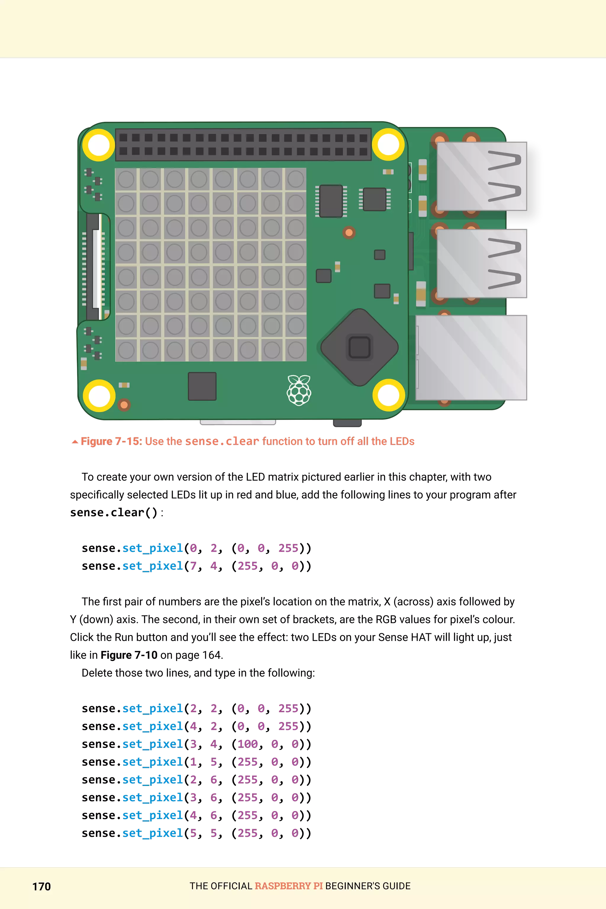 THE OFFICIAL RASPBERRY PI BEGINNER'S GUIDE
170
	
5Figure 7-15: Use the sense.clear function to turn off all the LEDs
To create your own version of the LED matrix pictured earlier in this chapter, with two
specifically selected LEDs lit up in red and blue, add the following lines to your program after
sense.clear() :
sense.set_pixel(0, 2, (0, 0, 255))
sense.set_pixel(7, 4, (255, 0, 0))
The first pair of numbers are the pixel’s location on the matrix, X (across) axis followed by
Y (down) axis. The second, in their own set of brackets, are the RGB values for pixel’s colour.
Click the Run button and you’ll see the effect: two LEDs on your Sense HAT will light up, just
like in Figure 7-10 on page 164.
Delete those two lines, and type in the following:
sense.set_pixel(2, 2, (0, 0, 255))
sense.set_pixel(4, 2, (0, 0, 255))
sense.set_pixel(3, 4, (100, 0, 0))
sense.set_pixel(1, 5, (255, 0, 0))
sense.set_pixel(2, 6, (255, 0, 0))
sense.set_pixel(3, 6, (255, 0, 0))
sense.set_pixel(4, 6, (255, 0, 0))
sense.set_pixel(5, 5, (255, 0, 0))
 