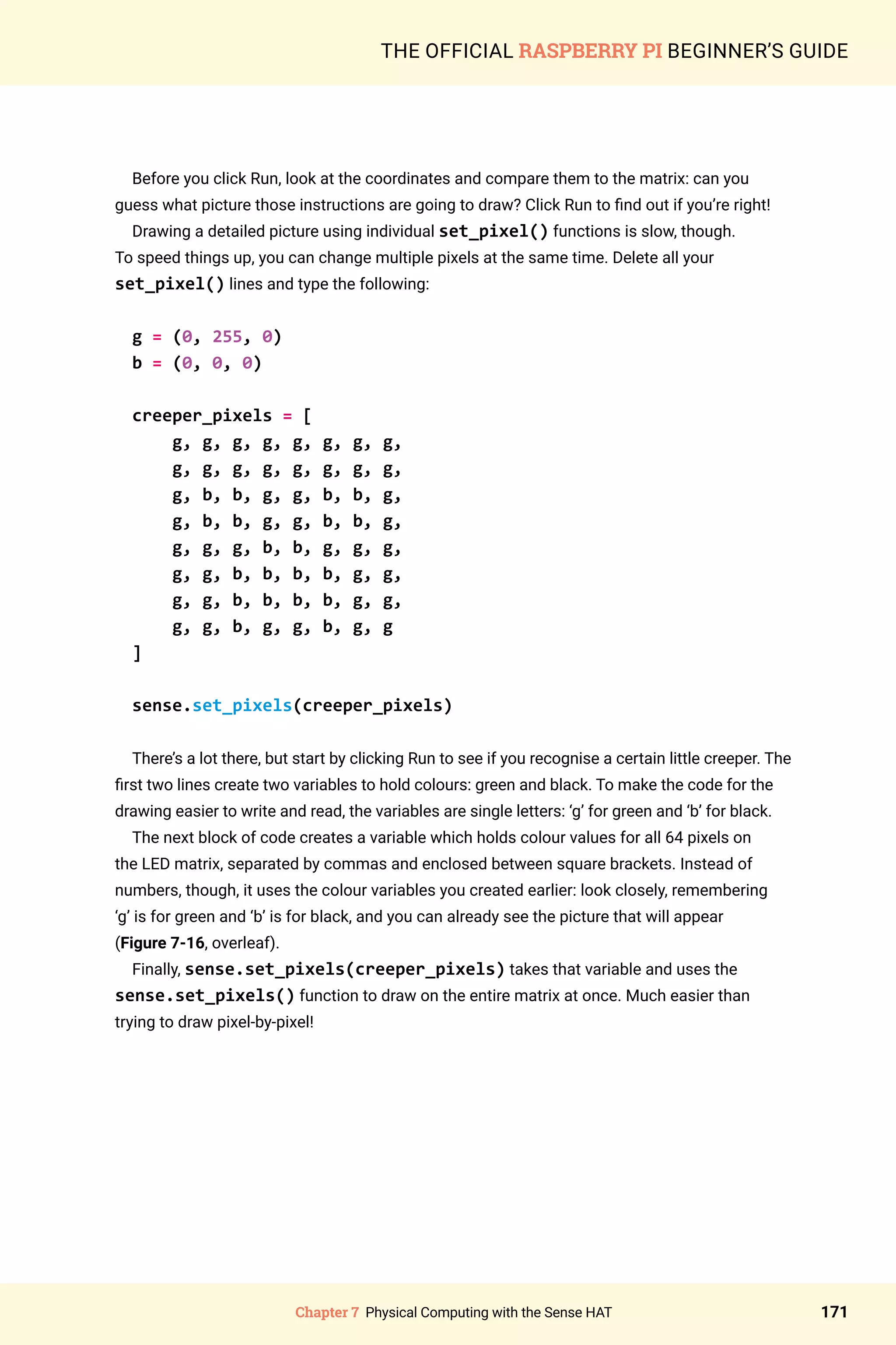 Chapter 7 Physical Computing with the Sense HAT 171
THE OFFICIAL RASPBERRY PI BEGINNER’S GUIDE
Before you click Run, look at the coordinates and compare them to the matrix: can you
guess what picture those instructions are going to draw? Click Run to find out if you’re right!
Drawing a detailed picture using individual set_pixel() functions is slow, though.
To speed things up, you can change multiple pixels at the same time. Delete all your
set_pixel() lines and type the following:
g = (0, 255, 0)
b = (0, 0, 0)
creeper_pixels = [
g, g, g, g, g, g, g, g,
g, g, g, g, g, g, g, g,
g, b, b, g, g, b, b, g,
g, b, b, g, g, b, b, g,
g, g, g, b, b, g, g, g,
g, g, b, b, b, b, g, g,
g, g, b, b, b, b, g, g,
g, g, b, g, g, b, g, g
]
sense.set_pixels(creeper_pixels)
There’s a lot there, but start by clicking Run to see if you recognise a certain little creeper. The
first two lines create two variables to hold colours: green and black. To make the code for the
drawing easier to write and read, the variables are single letters: ‘g’ for green and ‘b’ for black.
The next block of code creates a variable which holds colour values for all 64 pixels on
the LED matrix, separated by commas and enclosed between square brackets. Instead of
numbers, though, it uses the colour variables you created earlier: look closely, remembering
‘g’ is for green and ‘b’ is for black, and you can already see the picture that will appear
(Figure 7-16, overleaf).
Finally, sense.set_pixels(creeper_pixels) takes that variable and uses the
sense.set_pixels() function to draw on the entire matrix at once. Much easier than
trying to draw pixel-by-pixel!
 