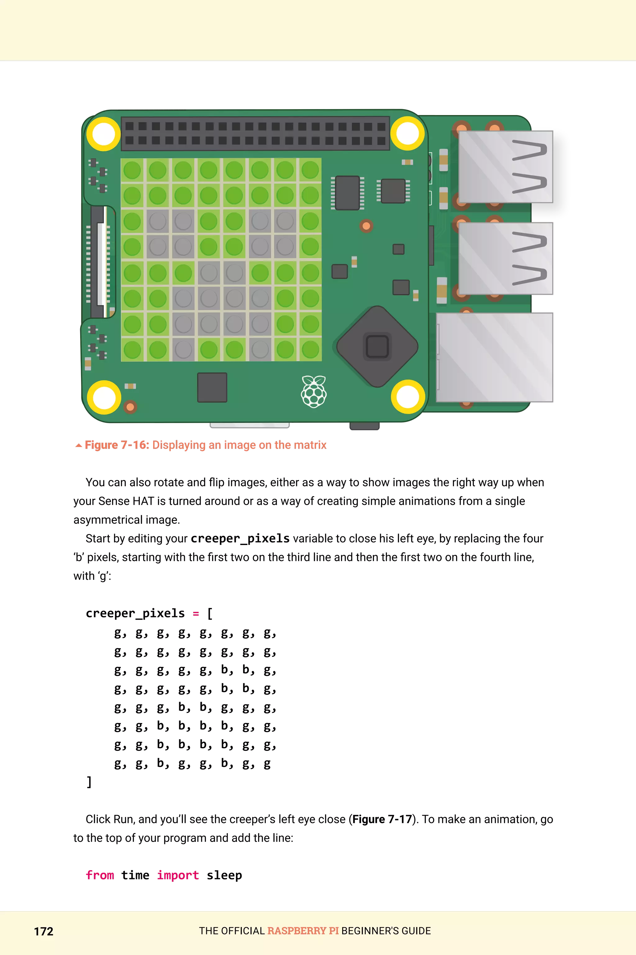 THE OFFICIAL RASPBERRY PI BEGINNER'S GUIDE
172
	
5Figure 7-16: Displaying an image on the matrix
You can also rotate and flip images, either as a way to show images the right way up when
your Sense HAT is turned around or as a way of creating simple animations from a single
asymmetrical image.
Start by editing your creeper_pixels variable to close his left eye, by replacing the four
‘b’ pixels, starting with the first two on the third line and then the first two on the fourth line,
with ‘g’:
creeper_pixels = [
g, g, g, g, g, g, g, g,
g, g, g, g, g, g, g, g,
g, g, g, g, g, b, b, g,
g, g, g, g, g, b, b, g,
g, g, g, b, b, g, g, g,
g, g, b, b, b, b, g, g,
g, g, b, b, b, b, g, g,
g, g, b, g, g, b, g, g
]
Click Run, and you’ll see the creeper’s left eye close (Figure 7-17). To make an animation, go
to the top of your program and add the line:
from time import sleep
 
