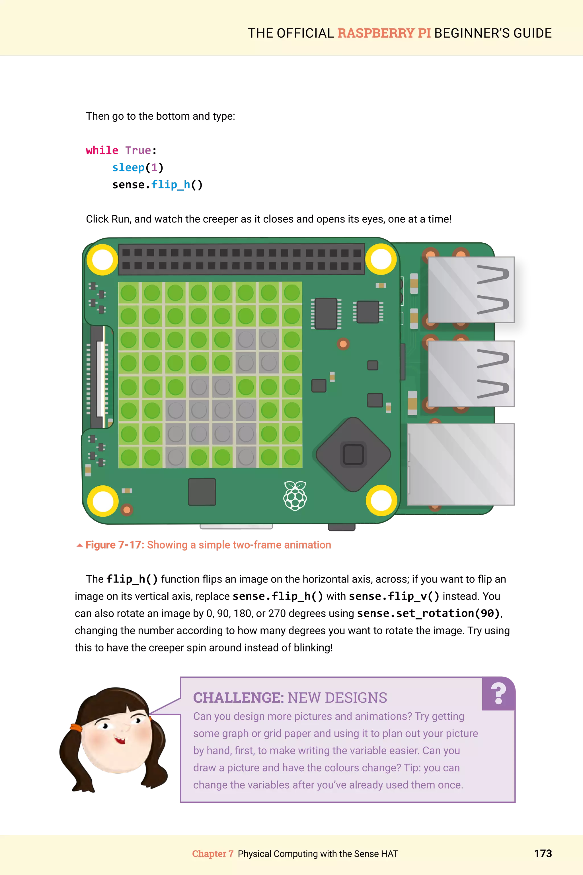 Chapter 7 Physical Computing with the Sense HAT 173
THE OFFICIAL RASPBERRY PI BEGINNER’S GUIDE
Then go to the bottom and type:
while True:
sleep(1)
sense.flip_h()
Click Run, and watch the creeper as it closes and opens its eyes, one at a time!
	
5Figure 7-17: Showing a simple two-frame animation
The flip_h() function flips an image on the horizontal axis, across; if you want to flip an
image on its vertical axis, replace sense.flip_h() with sense.flip_v() instead. You
can also rotate an image by 0, 90, 180, or 270 degrees using sense.set_rotation(90),
changing the number according to how many degrees you want to rotate the image. Try using
this to have the creeper spin around instead of blinking!
CHALLENGE: NEW DESIGNS
Can you design more pictures and animations? Try getting
some graph or grid paper and using it to plan out your picture
by hand, first, to make writing the variable easier. Can you
draw a picture and have the colours change? Tip: you can
change the variables after you’ve already used them once.
 