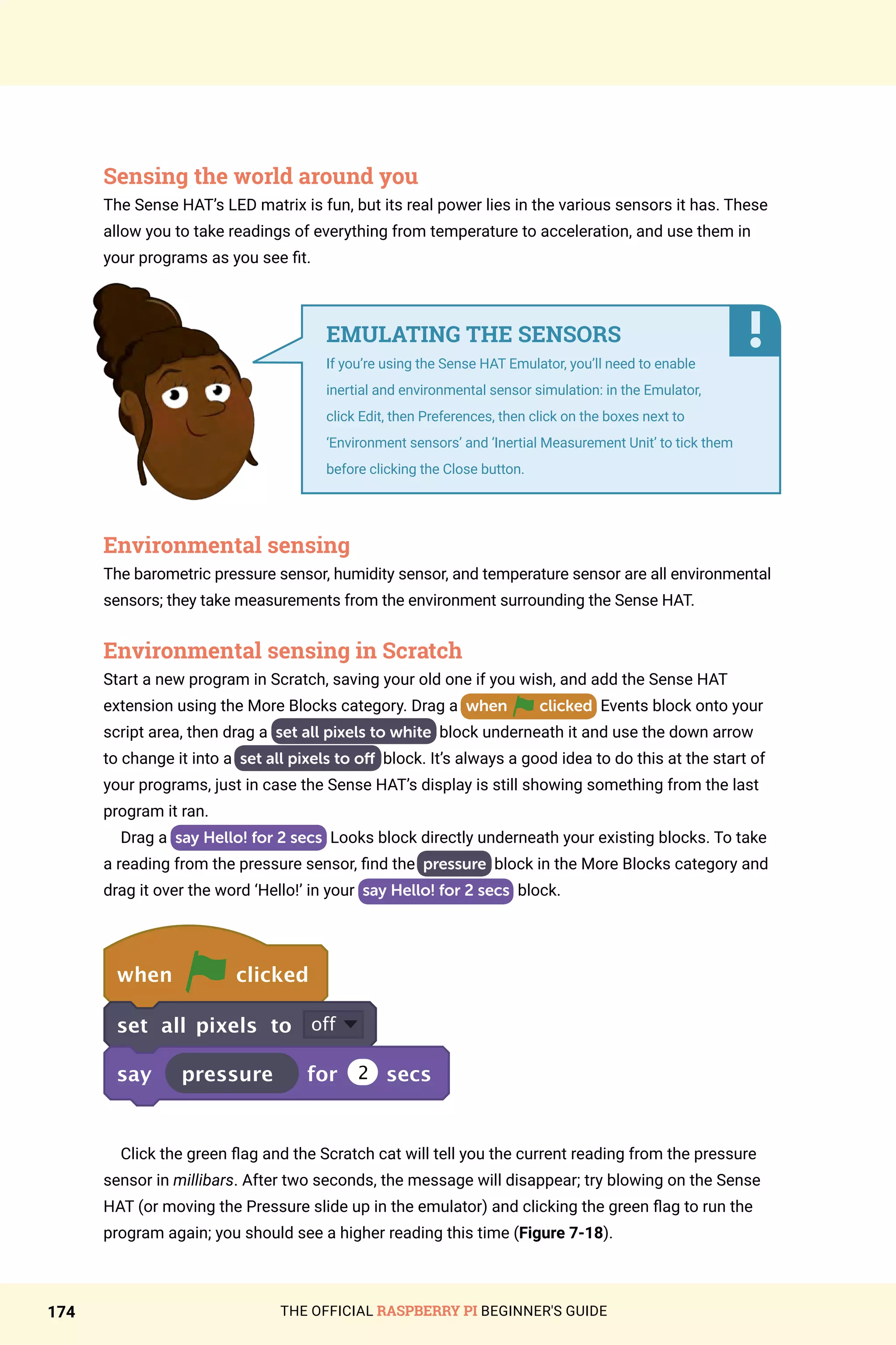 THE OFFICIAL RASPBERRY PI BEGINNER'S GUIDE
174
Sensing the world around you
The Sense HAT’s LED matrix is fun, but its real power lies in the various sensors it has. These
allow you to take readings of everything from temperature to acceleration, and use them in
your programs as you see fit.
Environmental sensing
The barometric pressure sensor, humidity sensor, and temperature sensor are all environmental
sensors; they take measurements from the environment surrounding the Sense HAT.
Environmental sensing in Scratch
Start a new program in Scratch, saving your old one if you wish, and add the Sense HAT
extension using the More Blocks category. Drag a when clicked Events block onto your
script area, then drag a set all pixels to white block underneath it and use the down arrow
to change it into a set all pixels to off block. It’s always a good idea to do this at the start of
your programs, just in case the Sense HAT’s display is still showing something from the last
program it ran.
Drag a say Hello! for 2 secs Looks block directly underneath your existing blocks. To take
a reading from the pressure sensor, find the pressure block in the More Blocks category and
drag it over the word ‘Hello!’ in your say Hello! for 2 secs block.
when clicked
set all pixels to off
say pressure for 2 secs
Click the green flag and the Scratch cat will tell you the current reading from the pressure
sensor in millibars. After two seconds, the message will disappear; try blowing on the Sense
HAT (or moving the Pressure slide up in the emulator) and clicking the green flag to run the
program again; you should see a higher reading this time (Figure 7-18).
EMULATING THE SENSORS
If you’re using the Sense HAT Emulator, you’ll need to enable
inertial and environmental sensor simulation: in the Emulator,
click Edit, then Preferences, then click on the boxes next to
‘Environment sensors’ and ‘Inertial Measurement Unit’ to tick them
before clicking the Close button.
 