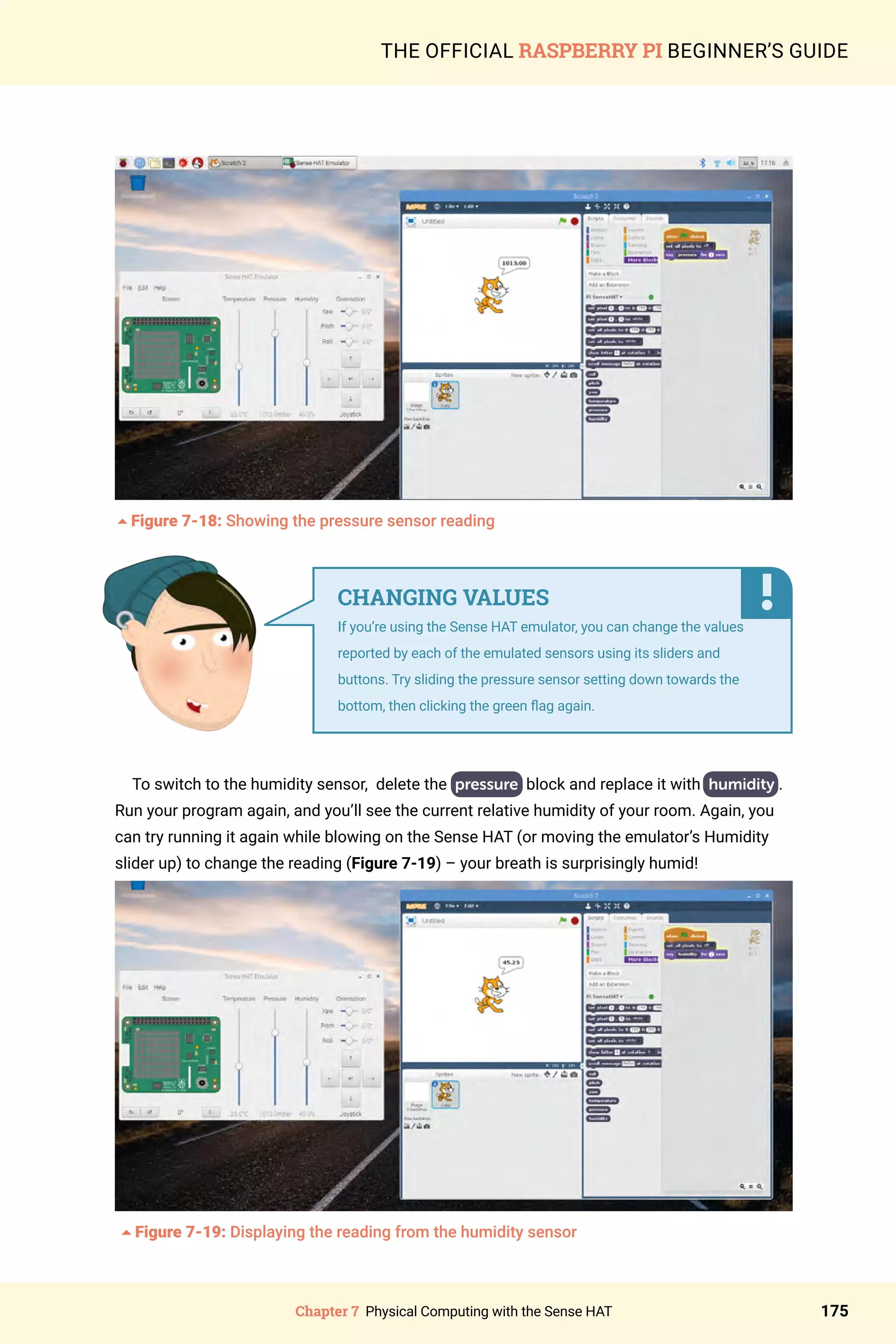 Chapter 7 Physical Computing with the Sense HAT 175
THE OFFICIAL RASPBERRY PI BEGINNER’S GUIDE
5Figure 7-18: Showing the pressure sensor reading	
To switch to the humidity sensor, delete the pressure block and replace it with humidity .
Run your program again, and you’ll see the current relative humidity of your room. Again, you
can try running it again while blowing on the Sense HAT (or moving the emulator’s Humidity
slider up) to change the reading (Figure 7-19) – your breath is surprisingly humid!
	
5Figure 7-19: Displaying the reading from the humidity sensor
CHANGING VALUES
If you’re using the Sense HAT emulator, you can change the values
reported by each of the emulated sensors using its sliders and
buttons. Try sliding the pressure sensor setting down towards the
bottom, then clicking the green flag again.
 