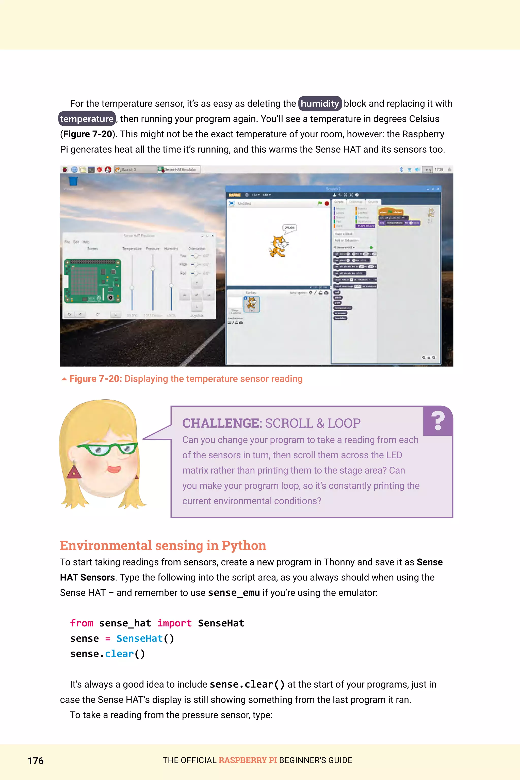 THE OFFICIAL RASPBERRY PI BEGINNER'S GUIDE
176
For the temperature sensor, it’s as easy as deleting the humidity block and replacing it with
temperature , then running your program again. You’ll see a temperature in degrees Celsius
(Figure 7-20). This might not be the exact temperature of your room, however: the Raspberry
Pi generates heat all the time it’s running, and this warms the Sense HAT and its sensors too.
5Figure 7-20: Displaying the temperature sensor reading
Environmental sensing in Python
To start taking readings from sensors, create a new program in Thonny and save it as Sense
HAT Sensors. Type the following into the script area, as you always should when using the
Sense HAT – and remember to use sense_emu if you’re using the emulator:
from sense_hat import SenseHat
sense = SenseHat()
sense.clear()
It’s always a good idea to include sense.clear() at the start of your programs, just in
case the Sense HAT’s display is still showing something from the last program it ran.
To take a reading from the pressure sensor, type:
CHALLENGE: SCROLL  LOOP
Can you change your program to take a reading from each
of the sensors in turn, then scroll them across the LED
matrix rather than printing them to the stage area? Can
you make your program loop, so it’s constantly printing the
current environmental conditions?
 