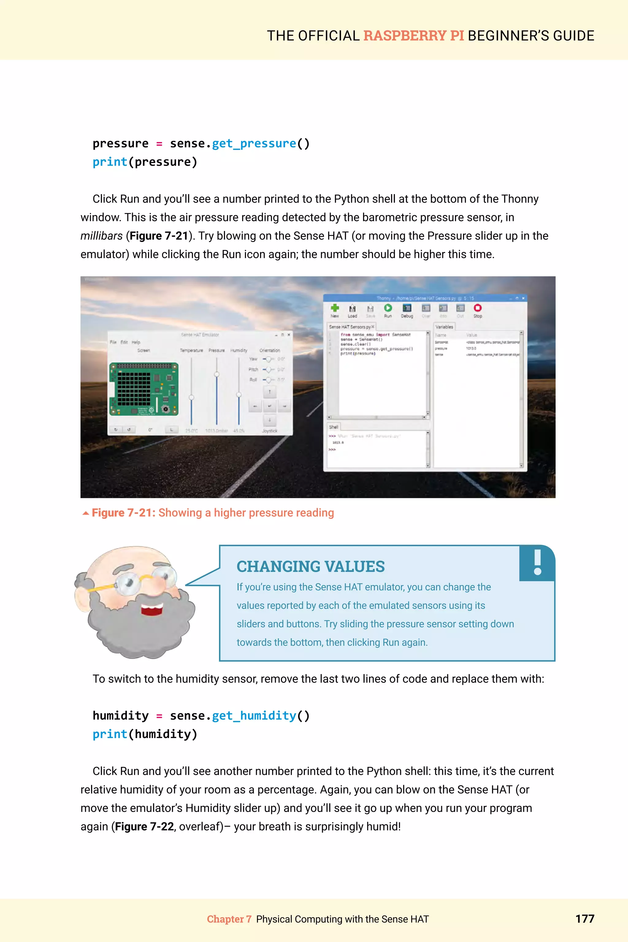 Chapter 7 Physical Computing with the Sense HAT 177
THE OFFICIAL RASPBERRY PI BEGINNER’S GUIDE
pressure = sense.get_pressure()
print(pressure)
Click Run and you’ll see a number printed to the Python shell at the bottom of the Thonny
window. This is the air pressure reading detected by the barometric pressure sensor, in
millibars (Figure 7-21). Try blowing on the Sense HAT (or moving the Pressure slider up in the
emulator) while clicking the Run icon again; the number should be higher this time.
5Figure 7-21: Showing a higher pressure reading
To switch to the humidity sensor, remove the last two lines of code and replace them with:
humidity = sense.get_humidity()
print(humidity)
Click Run and you’ll see another number printed to the Python shell: this time, it’s the current
relative humidity of your room as a percentage. Again, you can blow on the Sense HAT (or
move the emulator’s Humidity slider up) and you’ll see it go up when you run your program
again (Figure 7-22, overleaf)– your breath is surprisingly humid!
CHANGING VALUES
If you’re using the Sense HAT emulator, you can change the
values reported by each of the emulated sensors using its
sliders and buttons. Try sliding the pressure sensor setting down
towards the bottom, then clicking Run again.
 