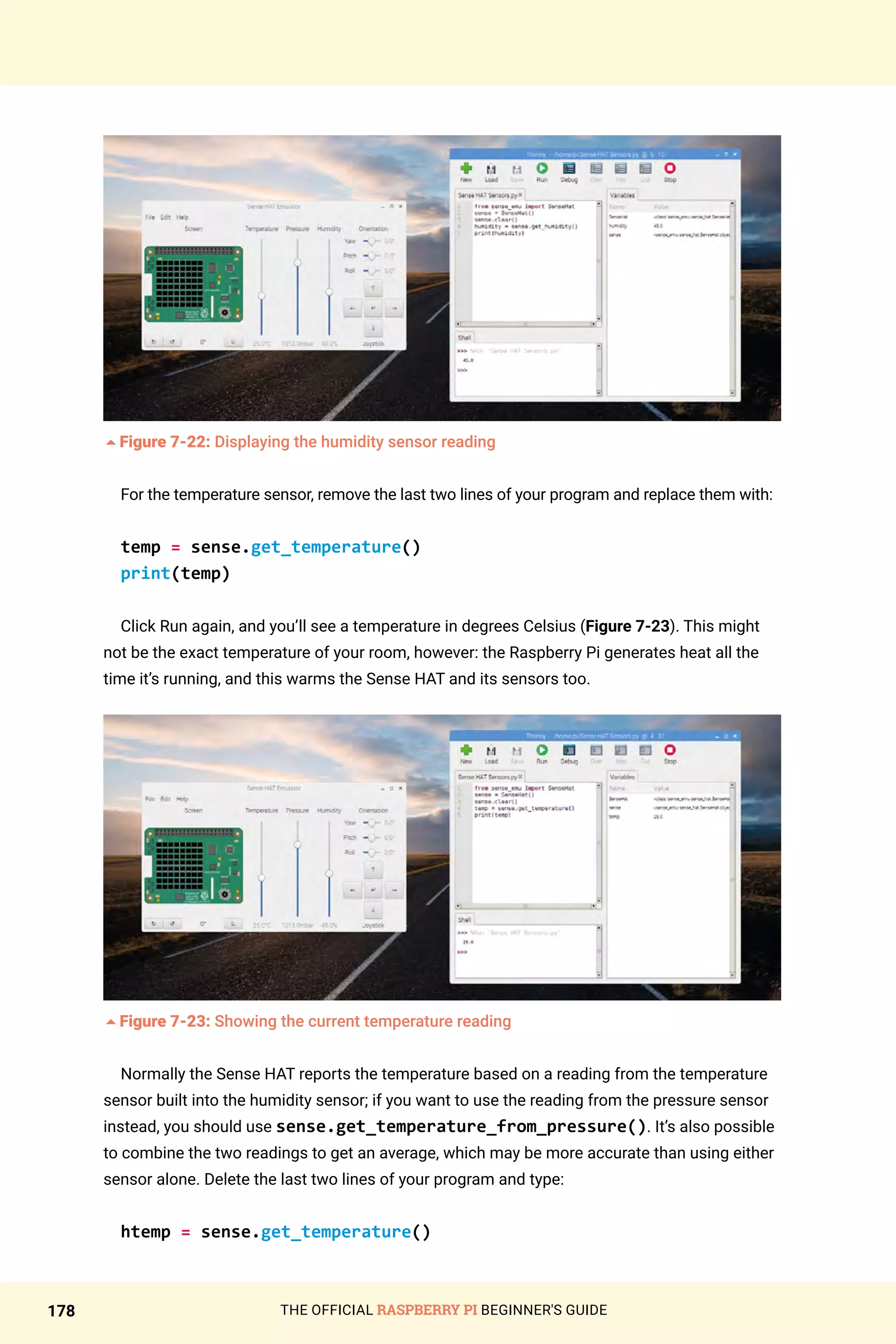 THE OFFICIAL RASPBERRY PI BEGINNER'S GUIDE
178
5Figure 7-22: Displaying the humidity sensor reading
For the temperature sensor, remove the last two lines of your program and replace them with:
temp = sense.get_temperature()
print(temp)
Click Run again, and you’ll see a temperature in degrees Celsius (Figure 7-23). This might
not be the exact temperature of your room, however: the Raspberry Pi generates heat all the
time it’s running, and this warms the Sense HAT and its sensors too.
5Figure 7-23: Showing the current temperature reading
Normally the Sense HAT reports the temperature based on a reading from the temperature
sensor built into the humidity sensor; if you want to use the reading from the pressure sensor
instead, you should use sense.get_temperature_from_pressure(). It’s also possible
to combine the two readings to get an average, which may be more accurate than using either
sensor alone. Delete the last two lines of your program and type:
htemp = sense.get_temperature()
 