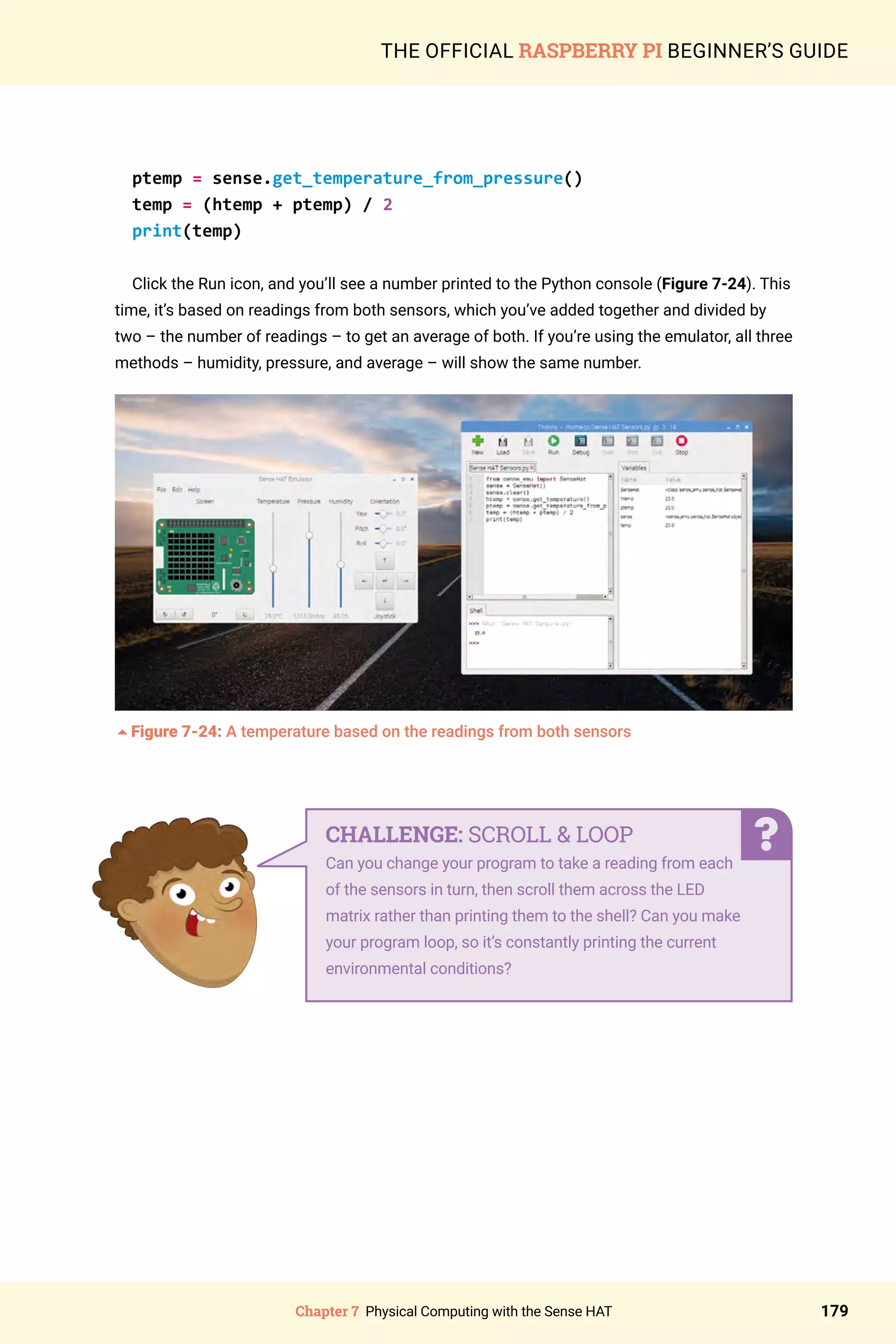 Chapter 7 Physical Computing with the Sense HAT 179
THE OFFICIAL RASPBERRY PI BEGINNER’S GUIDE
ptemp = sense.get_temperature_from_pressure()
temp = (htemp + ptemp) / 2
print(temp)
Click the Run icon, and you’ll see a number printed to the Python console (Figure 7-24). This
time, it’s based on readings from both sensors, which you’ve added together and divided by
two – the number of readings – to get an average of both. If you’re using the emulator, all three
methods – humidity, pressure, and average – will show the same number.
5Figure 7-24: A temperature based on the readings from both sensors
CHALLENGE: SCROLL  LOOP
Can you change your program to take a reading from each
of the sensors in turn, then scroll them across the LED
matrix rather than printing them to the shell? Can you make
your program loop, so it’s constantly printing the current
environmental conditions?
 