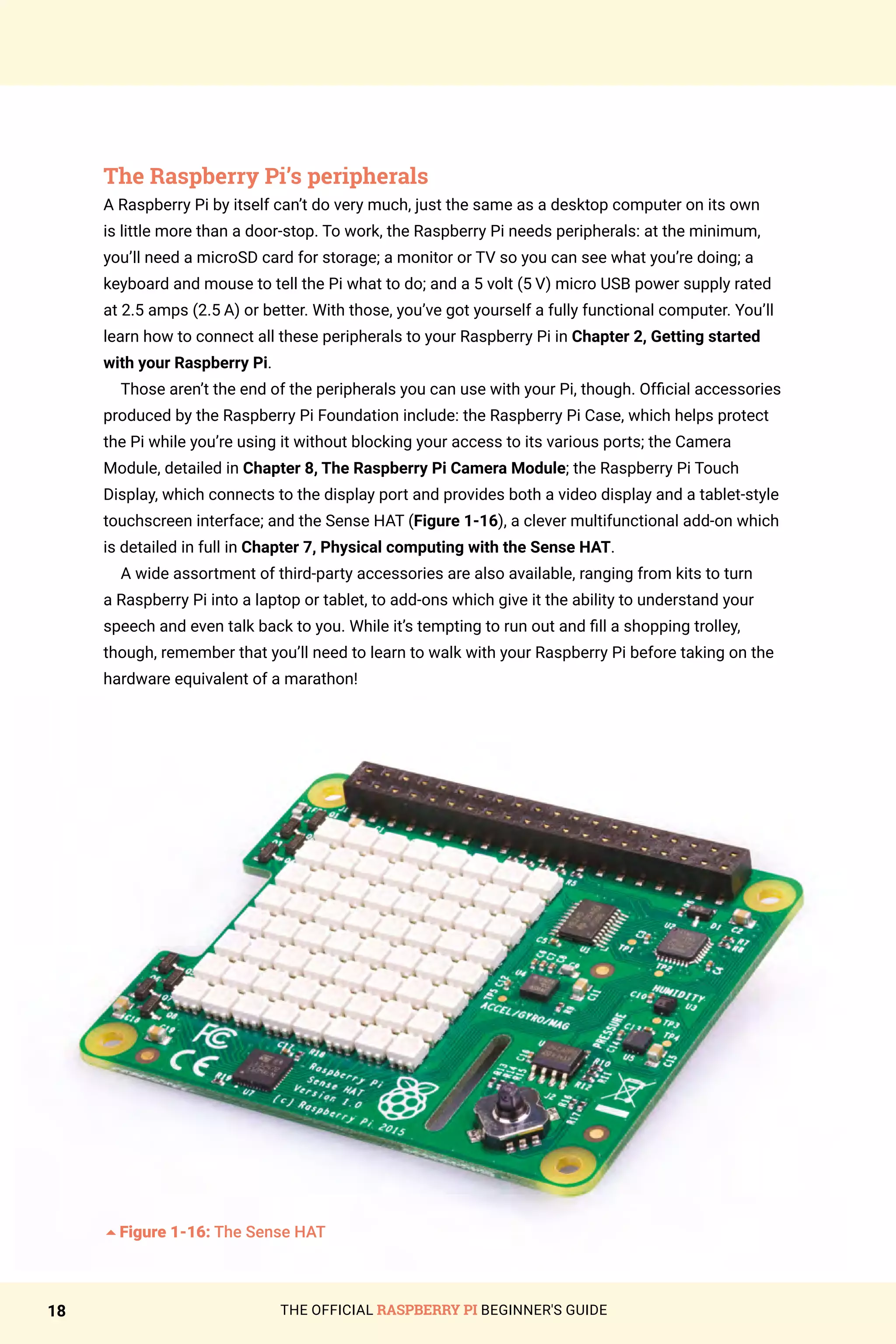 THE OFFICIAL RASPBERRY PI BEGINNER'S GUIDE
18
The Raspberry Pi’s peripherals
A Raspberry Pi by itself can’t do very much, just the same as a desktop computer on its own
is little more than a door-stop. To work, the Raspberry Pi needs peripherals: at the minimum,
you’ll need a microSD card for storage; a monitor or TV so you can see what you’re doing; a
keyboard and mouse to tell the Pi what to do; and a 5 volt (5 V) micro USB power supply rated
at 2.5 amps (2.5 A) or better. With those, you’ve got yourself a fully functional computer. You’ll
learn how to connect all these peripherals to your Raspberry Pi in Chapter 2, Getting started
with your Raspberry Pi.
Those aren’t the end of the peripherals you can use with your Pi, though. Official accessories
produced by the Raspberry Pi Foundation include: the Raspberry Pi Case, which helps protect
the Pi while you’re using it without blocking your access to its various ports; the Camera
Module, detailed in Chapter 8, The Raspberry Pi Camera Module; the Raspberry Pi Touch
Display, which connects to the display port and provides both a video display and a tablet-style
touchscreen interface; and the Sense HAT (Figure 1-16), a clever multifunctional add-on which
is detailed in full in Chapter 7, Physical computing with the Sense HAT.
A wide assortment of third-party accessories are also available, ranging from kits to turn
a Raspberry Pi into a laptop or tablet, to add-ons which give it the ability to understand your
speech and even talk back to you. While it’s tempting to run out and fill a shopping trolley,
though, remember that you’ll need to learn to walk with your Raspberry Pi before taking on the
hardware equivalent of a marathon!
5Figure 1-16: The Sense HAT
 