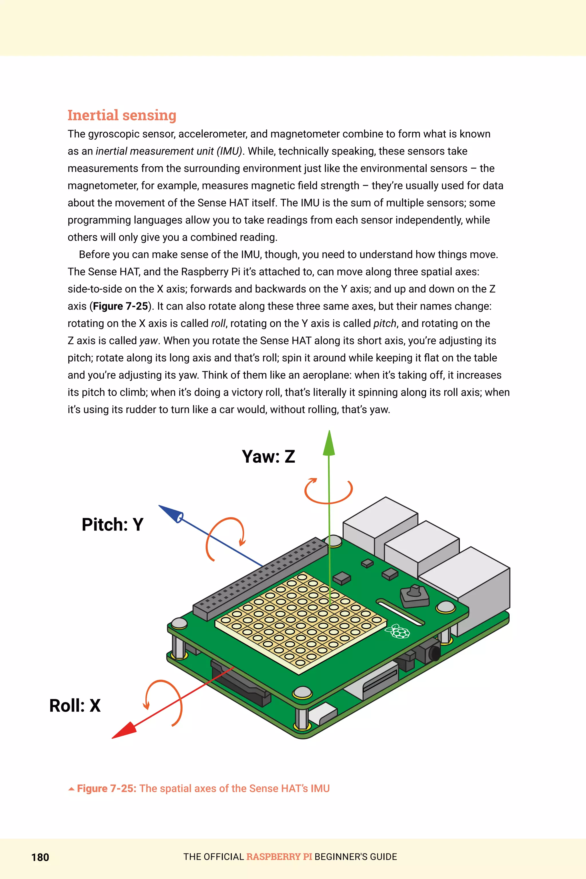 THE OFFICIAL RASPBERRY PI BEGINNER'S GUIDE
180
Inertial sensing
The gyroscopic sensor, accelerometer, and magnetometer combine to form what is known
as an inertial measurement unit (IMU). While, technically speaking, these sensors take
measurements from the surrounding environment just like the environmental sensors – the
magnetometer, for example, measures magnetic field strength – they’re usually used for data
about the movement of the Sense HAT itself. The IMU is the sum of multiple sensors; some
programming languages allow you to take readings from each sensor independently, while
others will only give you a combined reading.
Before you can make sense of the IMU, though, you need to understand how things move.
The Sense HAT, and the Raspberry Pi it’s attached to, can move along three spatial axes:
side-to-side on the X axis; forwards and backwards on the Y axis; and up and down on the Z
axis (Figure 7-25). It can also rotate along these three same axes, but their names change:
rotating on the X axis is called roll, rotating on the Y axis is called pitch, and rotating on the
Z axis is called yaw. When you rotate the Sense HAT along its short axis, you’re adjusting its
pitch; rotate along its long axis and that’s roll; spin it around while keeping it flat on the table
and you’re adjusting its yaw. Think of them like an aeroplane: when it’s taking off, it increases
its pitch to climb; when it’s doing a victory roll, that’s literally it spinning along its roll axis; when
it’s using its rudder to turn like a car would, without rolling, that’s yaw.
Pitch: Y
Roll: X
Yaw: Z
5Figure 7-25: The spatial axes of the Sense HAT’s IMU
 