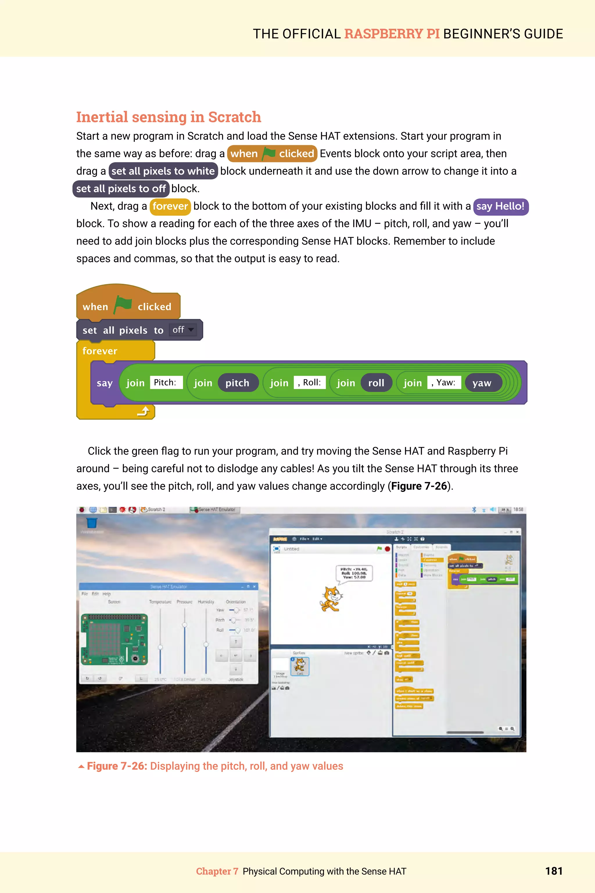 Chapter 7 Physical Computing with the Sense HAT 181
THE OFFICIAL RASPBERRY PI BEGINNER’S GUIDE
Inertial sensing in Scratch
Start a new program in Scratch and load the Sense HAT extensions. Start your program in
the same way as before: drag a when clicked Events block onto your script area, then
drag a  set all pixels to white block underneath it and use the down arrow to change it into a
set all pixels to off block.
Next, drag a forever block to the bottom of your existing blocks and fill it with a say Hello!
block. To show a reading for each of the three axes of the IMU – pitch, roll, and yaw – you’ll
need to add join blocks plus the corresponding Sense HAT blocks. Remember to include
spaces and commas, so that the output is easy to read.
when clicked
set all pixels to off
forever
say join Pitch: join pitch join , Roll: join roll join , Yaw: yaw
Click the green flag to run your program, and try moving the Sense HAT and Raspberry Pi
around – being careful not to dislodge any cables! As you tilt the Sense HAT through its three
axes, you’ll see the pitch, roll, and yaw values change accordingly (Figure 7-26).
5Figure 7-26: Displaying the pitch, roll, and yaw values
 