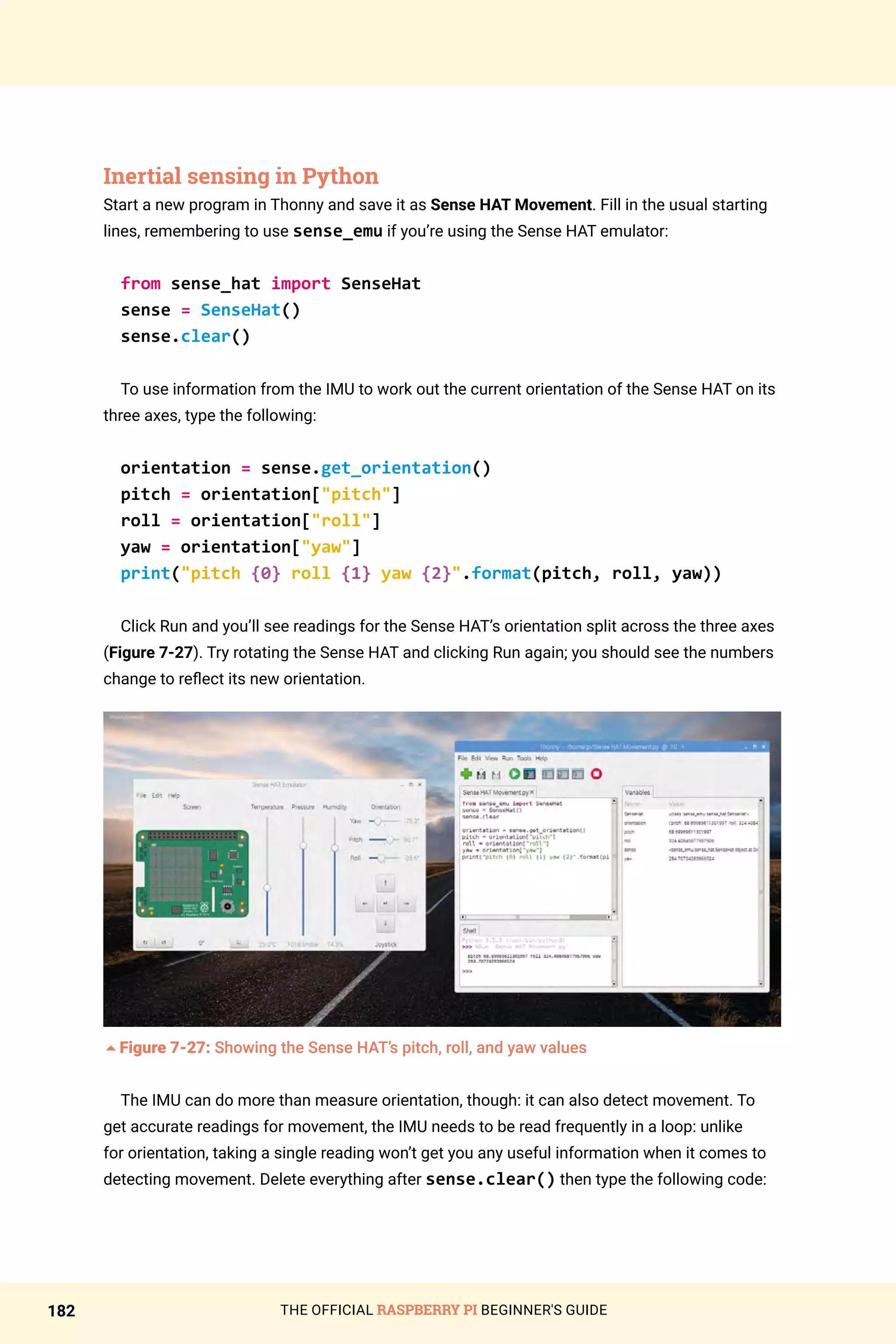 THE OFFICIAL RASPBERRY PI BEGINNER'S GUIDE
182
Inertial sensing in Python
Start a new program in Thonny and save it as Sense HAT Movement. Fill in the usual starting
lines, remembering to use sense_emu if you’re using the Sense HAT emulator:
from sense_hat import SenseHat
sense = SenseHat()
sense.clear()
To use information from the IMU to work out the current orientation of the Sense HAT on its
three axes, type the following:
orientation = sense.get_orientation()
pitch = orientation[pitch]
roll = orientation[roll]
yaw = orientation[yaw]
print(pitch {0} roll {1} yaw {2}.format(pitch, roll, yaw))
Click Run and you’ll see readings for the Sense HAT’s orientation split across the three axes
(Figure 7-27). Try rotating the Sense HAT and clicking Run again; you should see the numbers
change to reflect its new orientation.
5Figure 7-27: Showing the Sense HAT’s pitch, roll, and yaw values
The IMU can do more than measure orientation, though: it can also detect movement. To
get accurate readings for movement, the IMU needs to be read frequently in a loop: unlike
for orientation, taking a single reading won’t get you any useful information when it comes to
detecting movement. Delete everything after sense.clear() then type the following code:
 