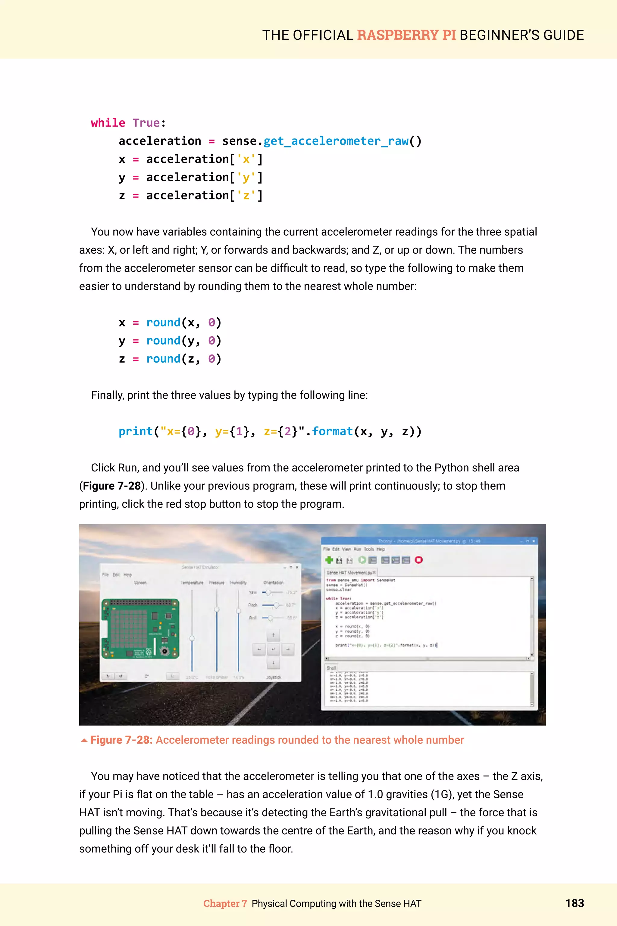 Chapter 7 Physical Computing with the Sense HAT 183
THE OFFICIAL RASPBERRY PI BEGINNER’S GUIDE
while True:
acceleration = sense.get_accelerometer_raw()
x = acceleration['x']
y = acceleration['y']
z = acceleration['z']
You now have variables containing the current accelerometer readings for the three spatial
axes: X, or left and right; Y, or forwards and backwards; and Z, or up or down. The numbers
from the accelerometer sensor can be difficult to read, so type the following to make them
easier to understand by rounding them to the nearest whole number:
x = round(x, 0)
y = round(y, 0)
z = round(z, 0)
Finally, print the three values by typing the following line:
print(x={0}, y={1}, z={2}.format(x, y, z))
Click Run, and you’ll see values from the accelerometer printed to the Python shell area
(Figure 7-28). Unlike your previous program, these will print continuously; to stop them
printing, click the red stop button to stop the program.
5Figure 7-28: Accelerometer readings rounded to the nearest whole number
You may have noticed that the accelerometer is telling you that one of the axes – the Z axis,
if your Pi is flat on the table – has an acceleration value of 1.0 gravities (1G), yet the Sense
HAT isn’t moving. That’s because it’s detecting the Earth’s gravitational pull – the force that is
pulling the Sense HAT down towards the centre of the Earth, and the reason why if you knock
something off your desk it’ll fall to the floor.
 