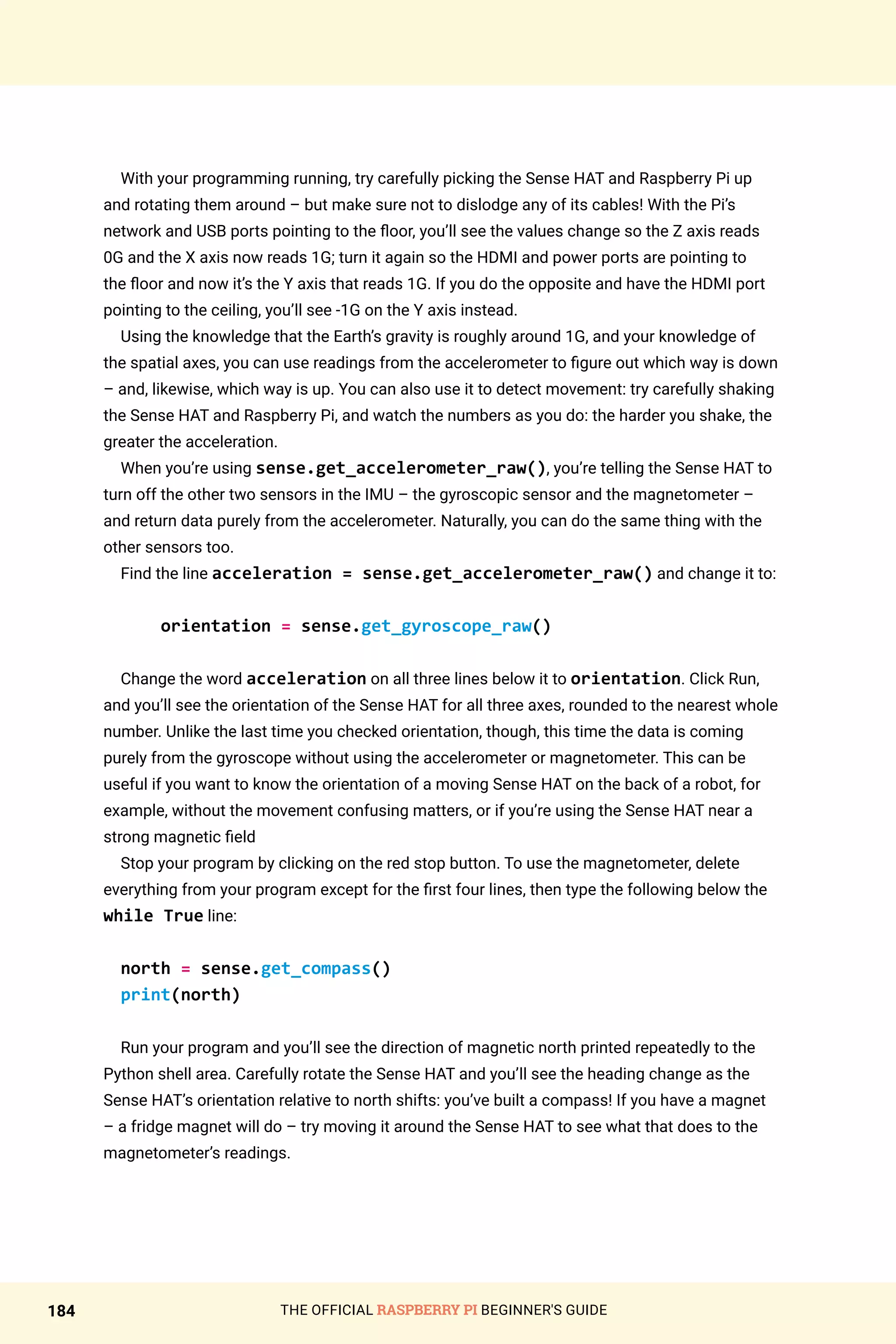 THE OFFICIAL RASPBERRY PI BEGINNER'S GUIDE
184
With your programming running, try carefully picking the Sense HAT and Raspberry Pi up
and rotating them around – but make sure not to dislodge any of its cables! With the Pi’s
network and USB ports pointing to the floor, you’ll see the values change so the Z axis reads
0G and the X axis now reads 1G; turn it again so the HDMI and power ports are pointing to
the floor and now it’s the Y axis that reads 1G. If you do the opposite and have the HDMI port
pointing to the ceiling, you’ll see -1G on the Y axis instead.
Using the knowledge that the Earth’s gravity is roughly around 1G, and your knowledge of
the spatial axes, you can use readings from the accelerometer to figure out which way is down
– and, likewise, which way is up. You can also use it to detect movement: try carefully shaking
the Sense HAT and Raspberry Pi, and watch the numbers as you do: the harder you shake, the
greater the acceleration.
When you’re using sense.get_accelerometer_raw(), you’re telling the Sense HAT to
turn off the other two sensors in the IMU – the gyroscopic sensor and the magnetometer –
and return data purely from the accelerometer. Naturally, you can do the same thing with the
other sensors too.
Find the line acceleration = sense.get_accelerometer_raw() and change it to:
orientation = sense.get_gyroscope_raw()
Change the word acceleration on all three lines below it to orientation. Click Run,
and you’ll see the orientation of the Sense HAT for all three axes, rounded to the nearest whole
number. Unlike the last time you checked orientation, though, this time the data is coming
purely from the gyroscope without using the accelerometer or magnetometer. This can be
useful if you want to know the orientation of a moving Sense HAT on the back of a robot, for
example, without the movement confusing matters, or if you’re using the Sense HAT near a
strong magnetic field
Stop your program by clicking on the red stop button. To use the magnetometer, delete
everything from your program except for the first four lines, then type the following below the
while True line:
north = sense.get_compass()
print(north)
Run your program and you’ll see the direction of magnetic north printed repeatedly to the
Python shell area. Carefully rotate the Sense HAT and you’ll see the heading change as the
Sense HAT’s orientation relative to north shifts: you’ve built a compass! If you have a magnet
– a fridge magnet will do – try moving it around the Sense HAT to see what that does to the
magnetometer’s readings.
 