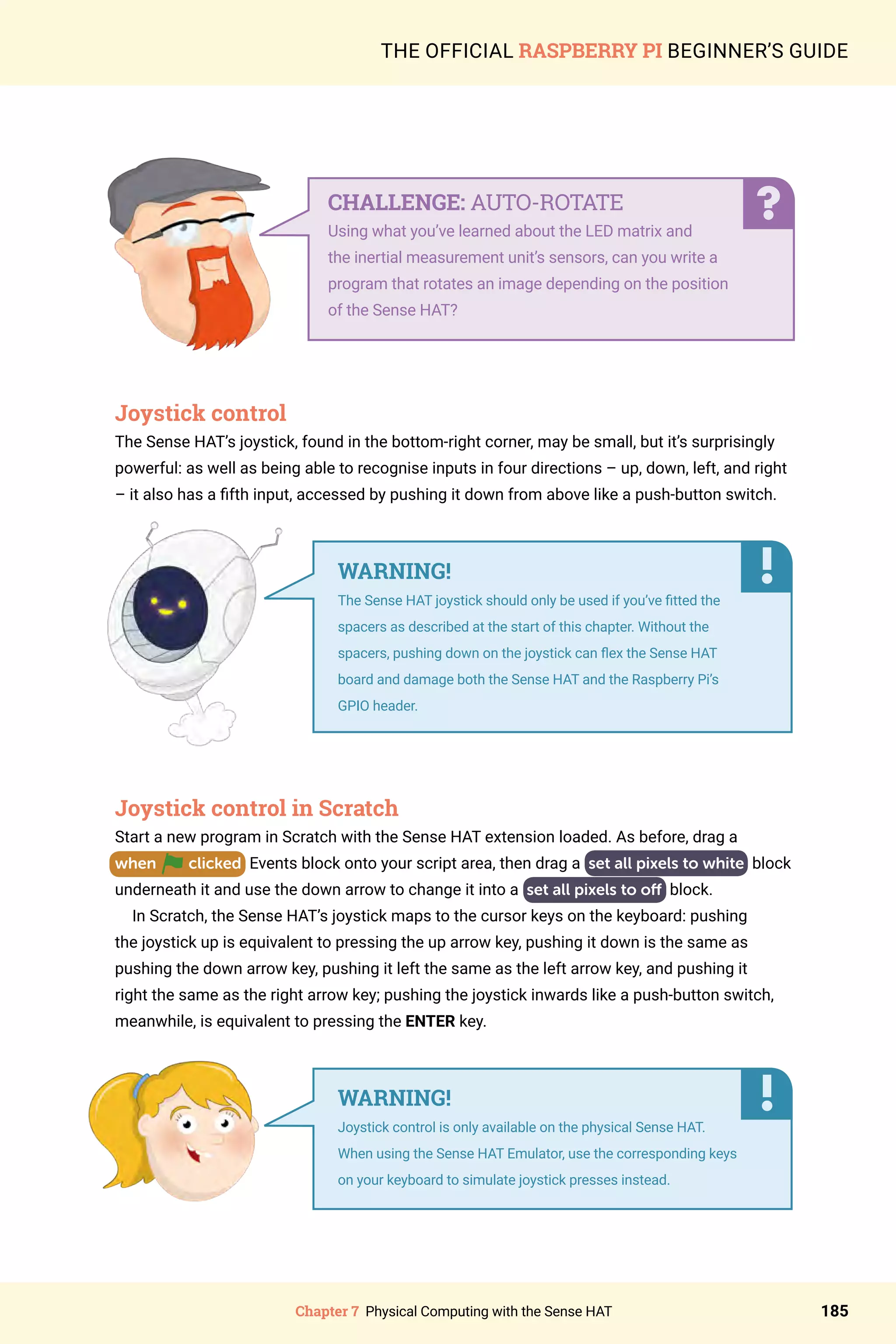Chapter 7 Physical Computing with the Sense HAT 185
THE OFFICIAL RASPBERRY PI BEGINNER’S GUIDE
Joystick control
The Sense HAT’s joystick, found in the bottom-right corner, may be small, but it’s surprisingly
powerful: as well as being able to recognise inputs in four directions – up, down, left, and right
– it also has a fifth input, accessed by pushing it down from above like a push-button switch.
Joystick control in Scratch
Start a new program in Scratch with the Sense HAT extension loaded. As before, drag a
when clicked Events block onto your script area, then drag a set all pixels to white block
underneath it and use the down arrow to change it into a set all pixels to off block.
In Scratch, the Sense HAT’s joystick maps to the cursor keys on the keyboard: pushing
the joystick up is equivalent to pressing the up arrow key, pushing it down is the same as
pushing the down arrow key, pushing it left the same as the left arrow key, and pushing it
right the same as the right arrow key; pushing the joystick inwards like a push-button switch,
meanwhile, is equivalent to pressing the ENTER key.
	
CHALLENGE: AUTO-ROTATE
Using what you’ve learned about the LED matrix and
the inertial measurement unit’s sensors, can you write a
program that rotates an image depending on the position
of the Sense HAT?
WARNING!
The Sense HAT joystick should only be used if you’ve fitted the
spacers as described at the start of this chapter. Without the
spacers, pushing down on the joystick can flex the Sense HAT
board and damage both the Sense HAT and the Raspberry Pi’s
GPIO header.
WARNING!
Joystick control is only available on the physical Sense HAT.
When using the Sense HAT Emulator, use the corresponding keys
on your keyboard to simulate joystick presses instead.
 