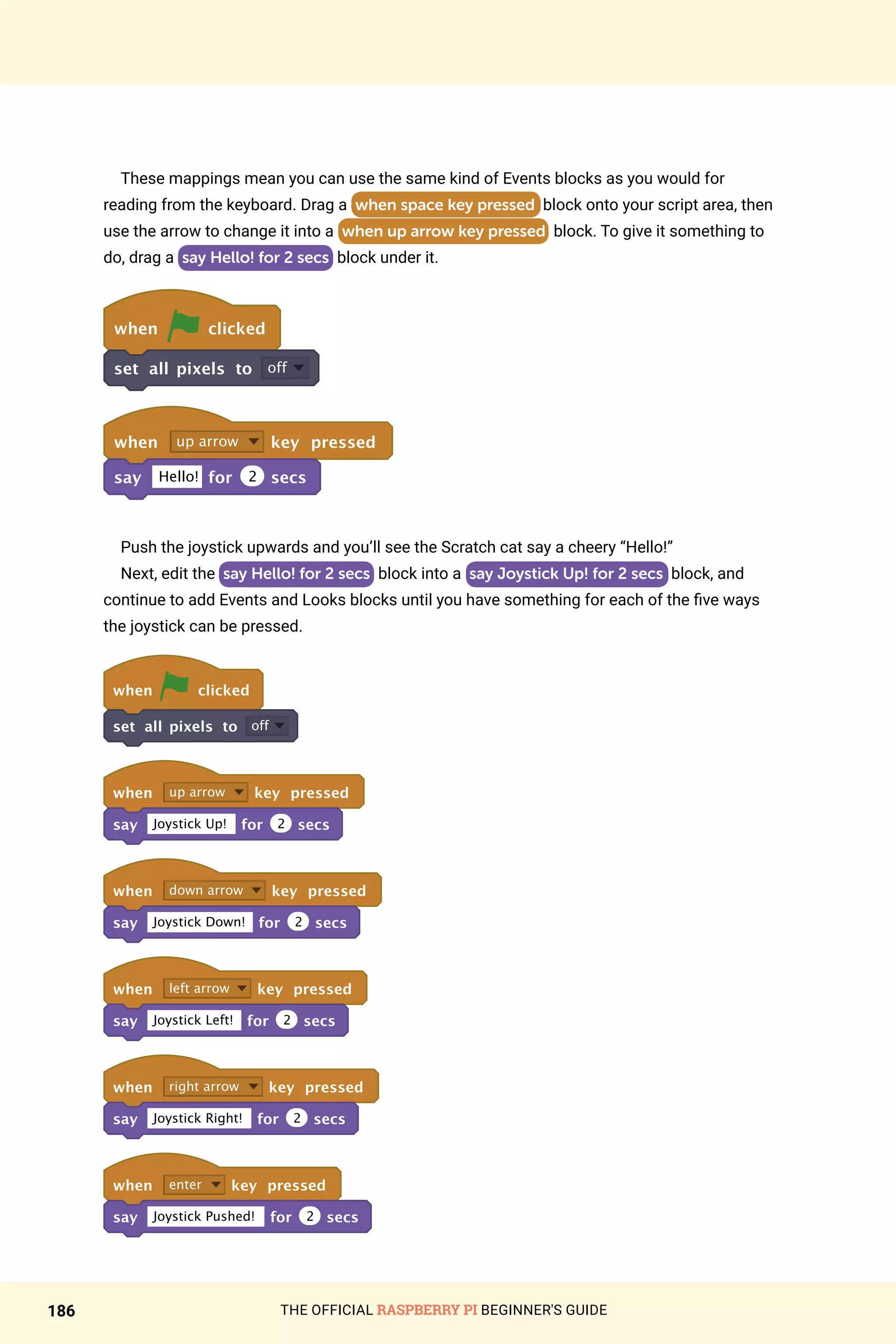 THE OFFICIAL RASPBERRY PI BEGINNER'S GUIDE
186
These mappings mean you can use the same kind of Events blocks as you would for
reading from the keyboard. Drag a when space key pressed block onto your script area, then
use the arrow to change it into a when up arrow key pressed block. To give it something to
do, drag a say Hello! for 2 secs block under it.
when clicked
set all pixels to off
when up arrow key pressed
say Hello! for 2 secs
	
Push the joystick upwards and you’ll see the Scratch cat say a cheery “Hello!”
Next, edit the say Hello! for 2 secs block into a say Joystick Up! for 2 secs block, and
continue to add Events and Looks blocks until you have something for each of the five ways
the joystick can be pressed.
	
when clicked
set all pixels to off
when up arrow key pressed
say Joystick Up! for 2 secs
when down arrow key pressed
say Joystick Down! for 2 secs
when left arrow key pressed
say Joystick Left! for 2 secs
when right arrow key pressed
say Joystick Right! for 2 secs
when enter key pressed
say Joystick Pushed! for 2 secs
	
 