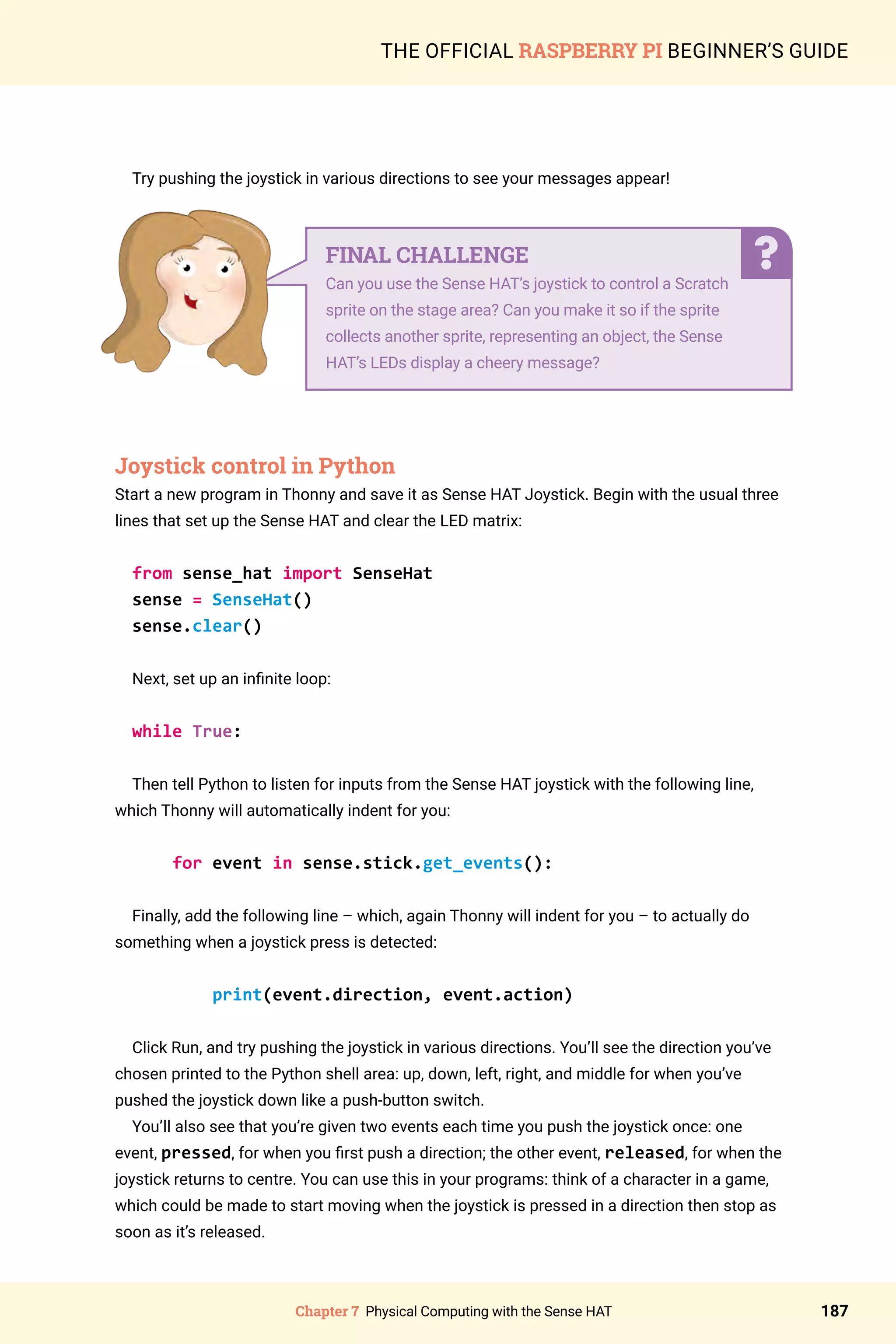 Chapter 7 Physical Computing with the Sense HAT 187
THE OFFICIAL RASPBERRY PI BEGINNER’S GUIDE
Try pushing the joystick in various directions to see your messages appear!
	
Joystick control in Python
Start a new program in Thonny and save it as Sense HAT Joystick. Begin with the usual three
lines that set up the Sense HAT and clear the LED matrix:
from sense_hat import SenseHat
sense = SenseHat()
sense.clear()
Next, set up an infinite loop:
while True:
Then tell Python to listen for inputs from the Sense HAT joystick with the following line,
which Thonny will automatically indent for you:
for event in sense.stick.get_events():
Finally, add the following line – which, again Thonny will indent for you – to actually do
something when a joystick press is detected:
print(event.direction, event.action)
Click Run, and try pushing the joystick in various directions. You’ll see the direction you’ve
chosen printed to the Python shell area: up, down, left, right, and middle for when you’ve
pushed the joystick down like a push-button switch.
You’ll also see that you’re given two events each time you push the joystick once: one
event, pressed, for when you first push a direction; the other event, released, for when the
joystick returns to centre. You can use this in your programs: think of a character in a game,
which could be made to start moving when the joystick is pressed in a direction then stop as
soon as it’s released.
FINAL CHALLENGE
Can you use the Sense HAT’s joystick to control a Scratch
sprite on the stage area? Can you make it so if the sprite
collects another sprite, representing an object, the Sense
HAT’s LEDs display a cheery message?
 