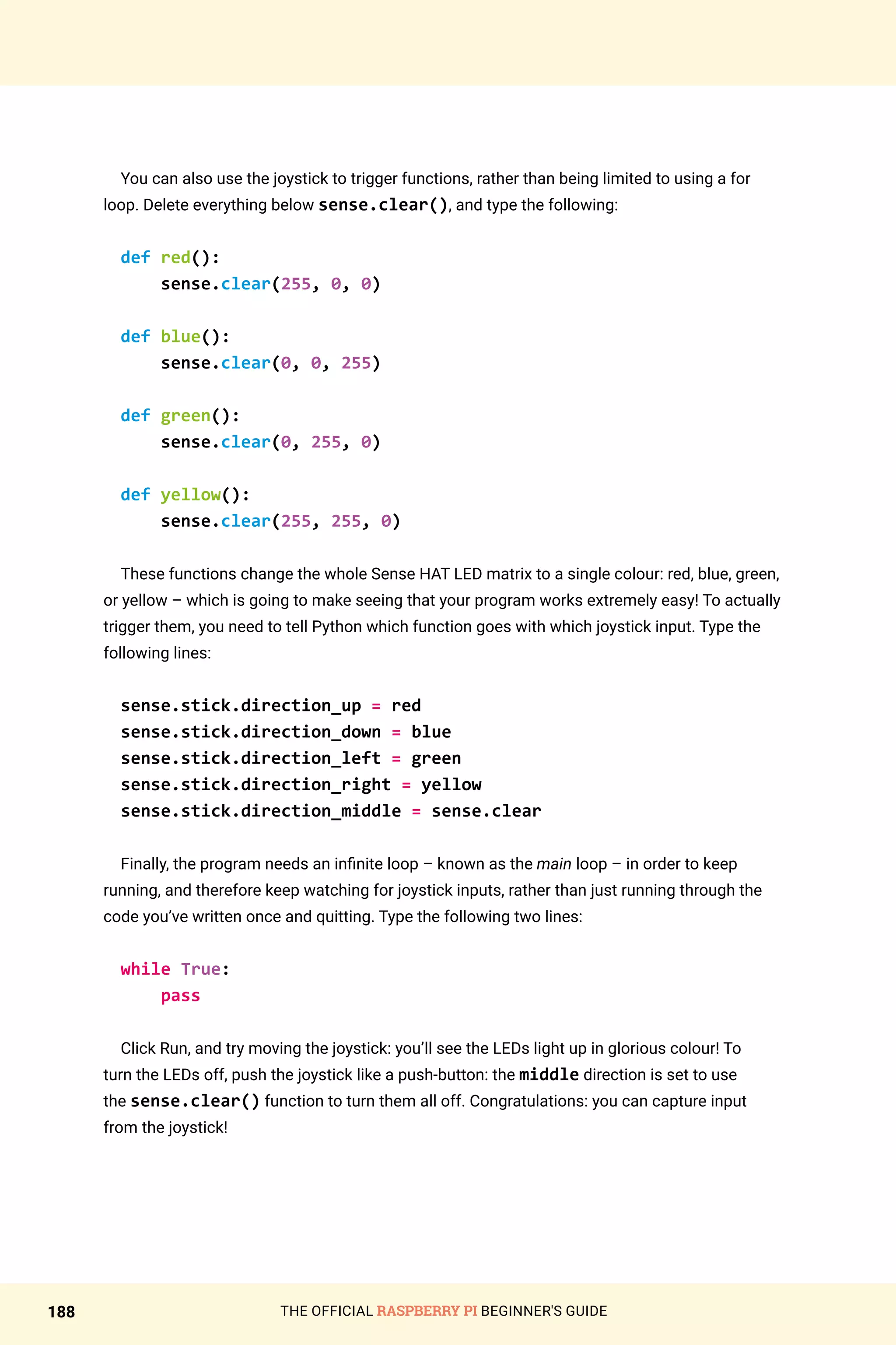 THE OFFICIAL RASPBERRY PI BEGINNER'S GUIDE
188
You can also use the joystick to trigger functions, rather than being limited to using a for
loop. Delete everything below sense.clear(), and type the following:
def red():
sense.clear(255, 0, 0)
def blue():
sense.clear(0, 0, 255)
def green():
sense.clear(0, 255, 0)
def yellow():
sense.clear(255, 255, 0)
These functions change the whole Sense HAT LED matrix to a single colour: red, blue, green,
or yellow – which is going to make seeing that your program works extremely easy! To actually
trigger them, you need to tell Python which function goes with which joystick input. Type the
following lines:
sense.stick.direction_up = red
sense.stick.direction_down = blue
sense.stick.direction_left = green
sense.stick.direction_right = yellow
sense.stick.direction_middle = sense.clear
Finally, the program needs an infinite loop – known as the main loop – in order to keep
running, and therefore keep watching for joystick inputs, rather than just running through the
code you’ve written once and quitting. Type the following two lines:
while True:
pass
Click Run, and try moving the joystick: you’ll see the LEDs light up in glorious colour! To
turn the LEDs off, push the joystick like a push-button: the middle direction is set to use
the sense.clear() function to turn them all off. Congratulations: you can capture input
from the joystick!
 