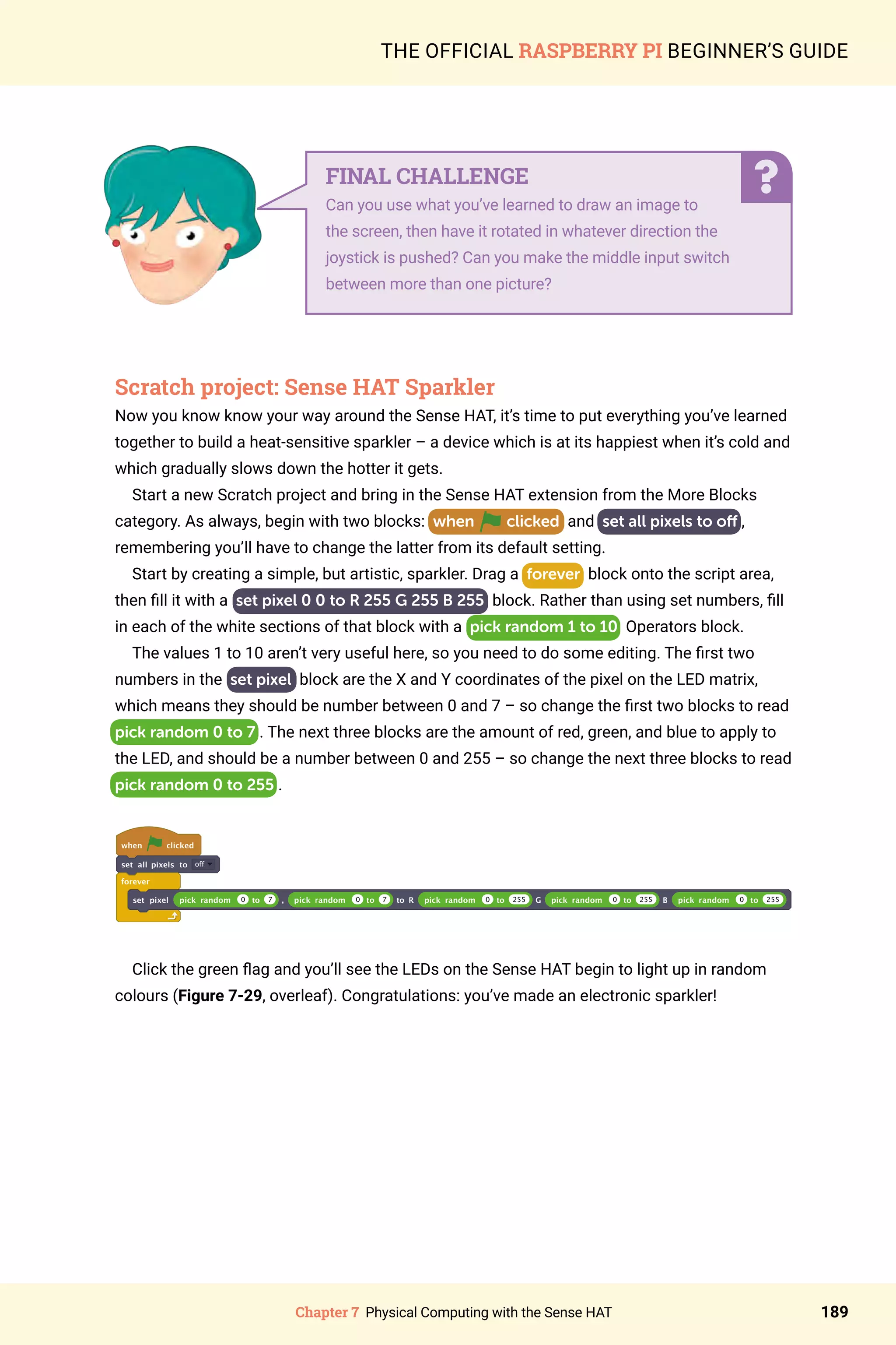 Chapter 7 Physical Computing with the Sense HAT 189
THE OFFICIAL RASPBERRY PI BEGINNER’S GUIDE
Scratch project: Sense HAT Sparkler
Now you know know your way around the Sense HAT, it’s time to put everything you’ve learned
together to build a heat-sensitive sparkler – a device which is at its happiest when it’s cold and
which gradually slows down the hotter it gets.
Start a new Scratch project and bring in the Sense HAT extension from the More Blocks
category. As always, begin with two blocks: when clicked and set all pixels to off ,
remembering you’ll have to change the latter from its default setting.
Start by creating a simple, but artistic, sparkler. Drag a forever block onto the script area,
then fill it with a set pixel 0 0 to R 255 G 255 B 255 block. Rather than using set numbers, fill
in each of the white sections of that block with a pick random 1 to 10 Operators block.
The values 1 to 10 aren’t very useful here, so you need to do some editing. The first two
numbers in the set pixel block are the X and Y coordinates of the pixel on the LED matrix,
which means they should be number between 0 and 7 – so change the first two blocks to read
pick random 0 to 7 . The next three blocks are the amount of red, green, and blue to apply to
the LED, and should be a number between 0 and 255 – so change the next three blocks to read
pick random 0 to 255 .
when clicked
set all pixels to off
forever
set pixel pick random 0 to 7 , pick random 0 to 7 to R pick random 0 to 255 G pick random 0 to 255 B pick random 0 to 255
Click the green flag and you’ll see the LEDs on the Sense HAT begin to light up in random
colours (Figure 7-29, overleaf). Congratulations: you’ve made an electronic sparkler!
FINAL CHALLENGE
Can you use what you’ve learned to draw an image to
the screen, then have it rotated in whatever direction the
joystick is pushed? Can you make the middle input switch
between more than one picture?
 