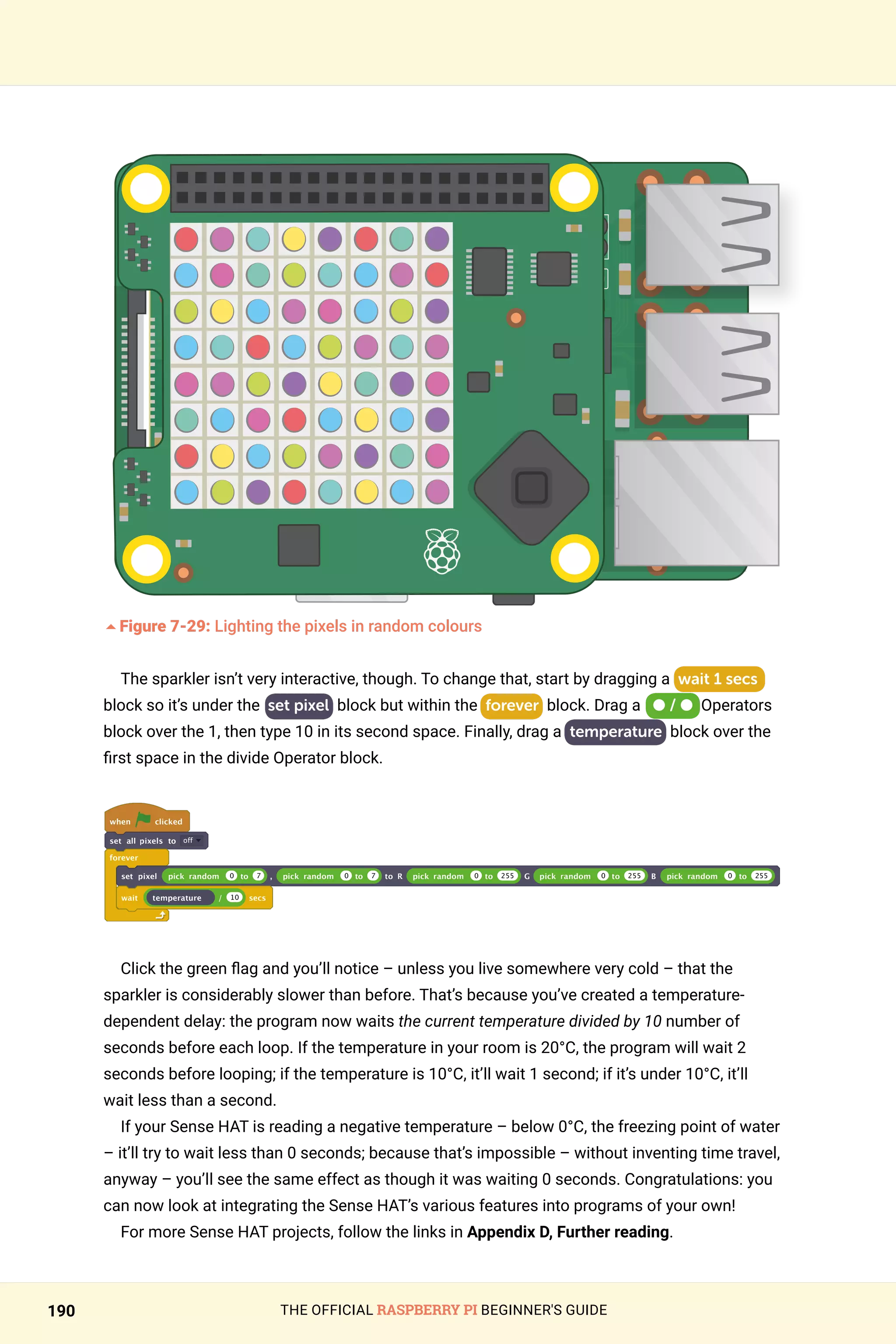 THE OFFICIAL RASPBERRY PI BEGINNER'S GUIDE
190
	
5Figure 7-29: Lighting the pixels in random colours
The sparkler isn’t very interactive, though. To change that, start by dragging a wait 1 secs
block so it’s under the set pixel block but within the forever block. Drag a ● / ● Operators
block over the 1, then type 10 in its second space. Finally, drag a temperature block over the
first space in the divide Operator block.
when clicked
set all pixels to off
forever
set pixel pick random 0 to 7 , pick random 0 to 7 to R pick random 0 to 255 G pick random 0 to 255 B pick random 0 to 255
wait temperature / 10 secs
Click the green flag and you’ll notice – unless you live somewhere very cold – that the
sparkler is considerably slower than before. That’s because you’ve created a temperature-
dependent delay: the program now waits the current temperature divided by 10 number of
seconds before each loop. If the temperature in your room is 20°C, the program will wait 2
seconds before looping; if the temperature is 10°C, it’ll wait 1 second; if it’s under 10°C, it’ll
wait less than a second.
If your Sense HAT is reading a negative temperature – below 0°C, the freezing point of water
– it’ll try to wait less than 0 seconds; because that’s impossible – without inventing time travel,
anyway – you’ll see the same effect as though it was waiting 0 seconds. Congratulations: you
can now look at integrating the Sense HAT’s various features into programs of your own!
For more Sense HAT projects, follow the links in Appendix D, Further reading.
 