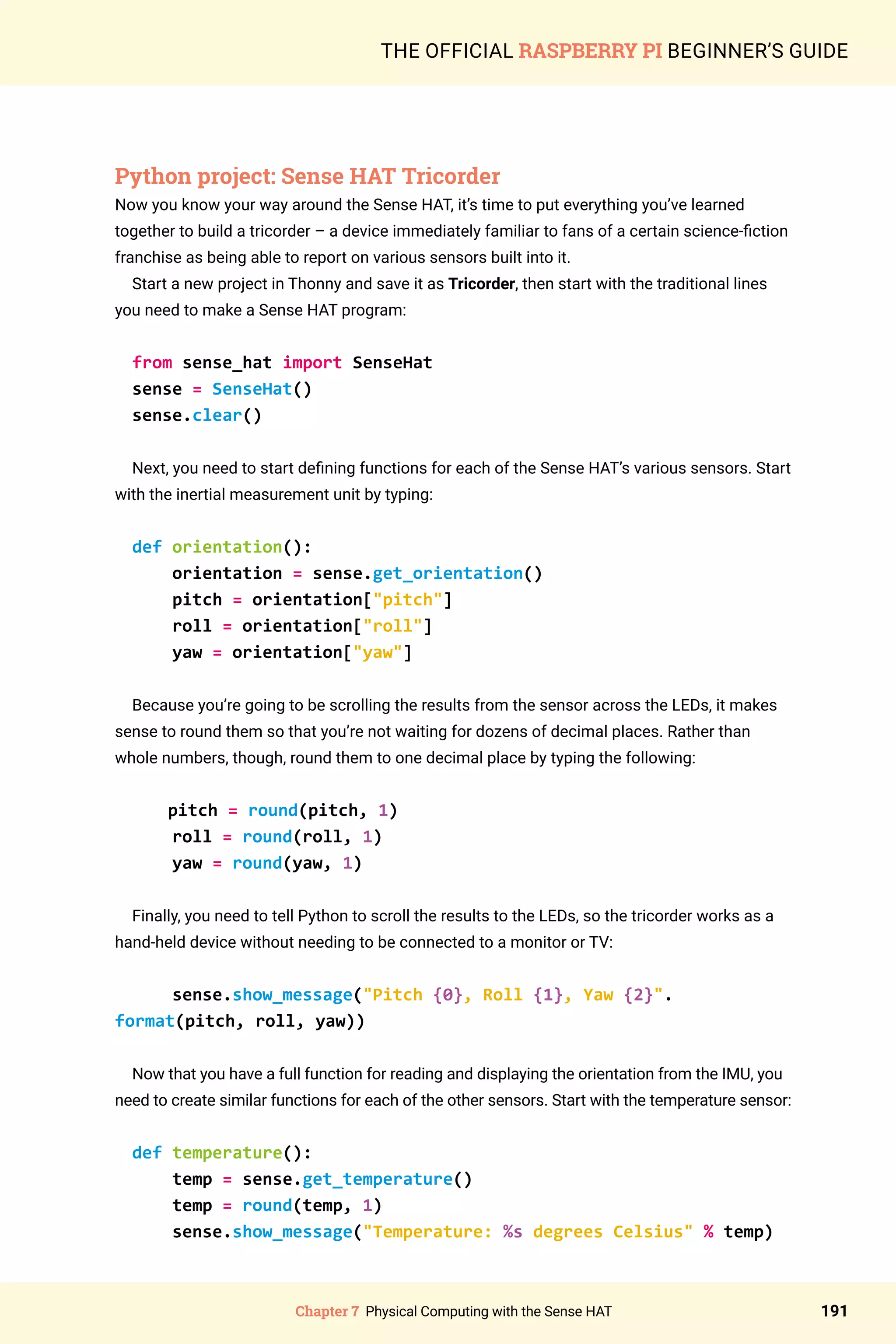Chapter 7 Physical Computing with the Sense HAT 191
THE OFFICIAL RASPBERRY PI BEGINNER’S GUIDE
Python project: Sense HAT Tricorder
Now you know your way around the Sense HAT, it’s time to put everything you’ve learned
together to build a tricorder – a device immediately familiar to fans of a certain science-fiction
franchise as being able to report on various sensors built into it.
Start a new project in Thonny and save it as Tricorder, then start with the traditional lines
you need to make a Sense HAT program:
from sense_hat import SenseHat
sense = SenseHat()
sense.clear()
Next, you need to start defining functions for each of the Sense HAT’s various sensors. Start
with the inertial measurement unit by typing:
def orientation():
orientation = sense.get_orientation()
pitch = orientation[pitch]
roll = orientation[roll]
yaw = orientation[yaw]
Because you’re going to be scrolling the results from the sensor across the LEDs, it makes
sense to round them so that you’re not waiting for dozens of decimal places. Rather than
whole numbers, though, round them to one decimal place by typing the following:
pitch = round(pitch, 1)
roll = round(roll, 1)
yaw = round(yaw, 1)
Finally, you need to tell Python to scroll the results to the LEDs, so the tricorder works as a
hand-held device without needing to be connected to a monitor or TV:
sense.show_message(Pitch {0}, Roll {1}, Yaw {2}.
format(pitch, roll, yaw))
Now that you have a full function for reading and displaying the orientation from the IMU, you
need to create similar functions for each of the other sensors. Start with the temperature sensor:
def temperature():
temp = sense.get_temperature()
temp = round(temp, 1)
sense.show_message(Temperature: %s degrees Celsius % temp)
 
